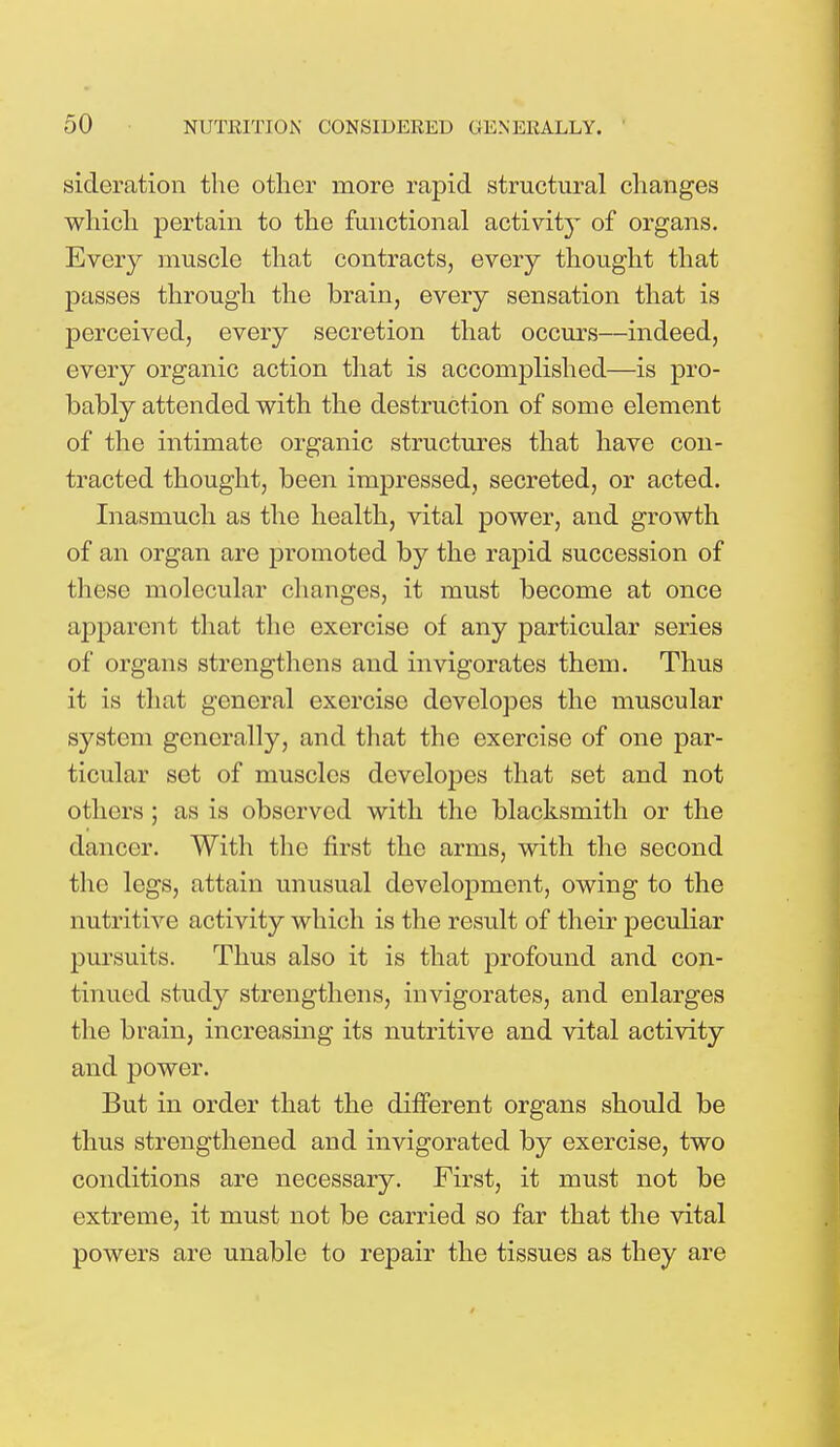 sideration the other more rapid structural changes which pertain to the functional activity of organs. Every muscle that contracts, every thought that passes through the brain, every sensation that is perceived, every secretion that occurs—indeed, every organic action that is accomplished—is pro- bably attended with the destruction of some element of the intimate organic structures that have con- tracted thought, been impressed, secreted, or acted. Inasmuch as the health, vital power, and growth of an organ are promoted by the rapid succession of these molecular changes, it must become at once apparent that the exercise of any particular series of organs strengthens and invigorates them. Thus it is that general exercise developes the muscular system generally, and that the exercise of one par- ticular set of muscles developes that set and not others; as is observed with the blacksmith or the dancer. With the first the arms, with the second the legs, attain unusual development, owing to the nutritive activity which is the result of their peculiar pursuits. Thus also it is that profound and con- tinued study strengthens, invigorates, and enlarges the brain, increasing its nutritive and vital activity and power. But in order that the different organs should be thus strengthened and invigorated by exercise, two conditions are necessary. First, it must not be extreme, it must not be carried so far that the vital powers are unable to repair the tissues as they are