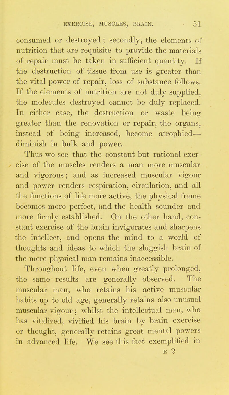 consumed or destroyed ; secondly, the elements of nutrition that are requisite to provide the materials of repair must be taken in sufficient quantity. If the destruction of tissue from use is greater than the vital power of repair, loss of substance follows. If the elements of nutrition are not duly supplied, the molecules destroyed cannot be duly replaced. In either case, the destruction or waste being greater than the renovation or repair, the organs, instead of being increased, become atrophied— dimmish in bulk and power. Thus we see that the constant but rational exer- / cise of the muscles renders a man more muscular and vigorous; and as increased muscular vigour and power renders respiration, circulation, and all the functions of life more active, the physical frame becomes more perfect, and the health sounder and more firmly established. On the other hand, con- stant exercise of the brain invigorates and sharpens the intellect, and opens the mind to a world of thoughts and ideas to which the sluggish brain of the mere physical man remains inaccessible. Throughout life, even when greatly prolonged, the same results are generally observed. The muscular man, who retains his active muscular habits up to old age, generally retains also unusual muscular vigour; whilst the intellectual man, who has vitalized, vivified his brain by brain exercise or thought, generally retains great mental powers in advanced life. We see this fact exemplified in e 2