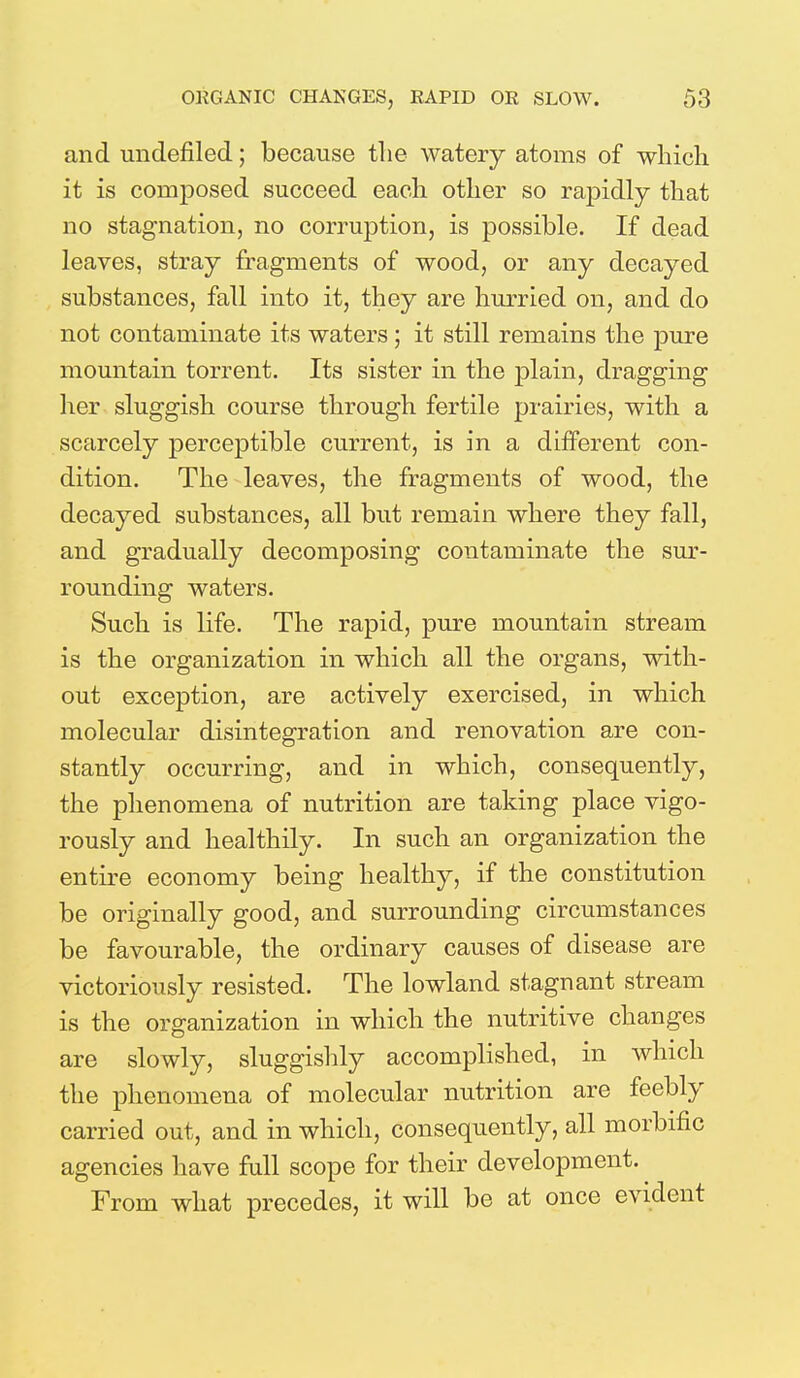 and undefined; because the watery atoms of which it is composed succeed each other so rapidly that no stagnation, no corruption, is possible. If dead leaves, stray fragments of wood, or any decayed substances, fall into it, they are hurried on, and do not contaminate its waters; it still remains the pure mountain torrent. Its sister in the plain, dragging her sluggish course through fertile prairies, with a scarcely perceptible current, is in a different con- dition. The leaves, the fragments of wood, the decayed substances, all but remain where they fall, and gradually decomposing contaminate the sur- rounding waters. Such is life. The rapid, pure mountain stream is the organization in which all the organs, with- out exception, are actively exercised, in which molecular disintegration and renovation are con- stantly occurring, and in which, consequently, the phenomena of nutrition are taking place vigo- rously and healthily. In such an organization the entire economy being healthy, if the constitution be originally good, and surrounding circumstances be favourable, the ordinary causes of disease are victoriously resisted. The lowland stagnant stream is the organization in which the nutritive changes are slowly, sluggishly accomplished, in which the phenomena of molecular nutrition are feebly carried out, and in which, consequently, all morbific agencies have full scope for their development. From what precedes, it will be at once evident
