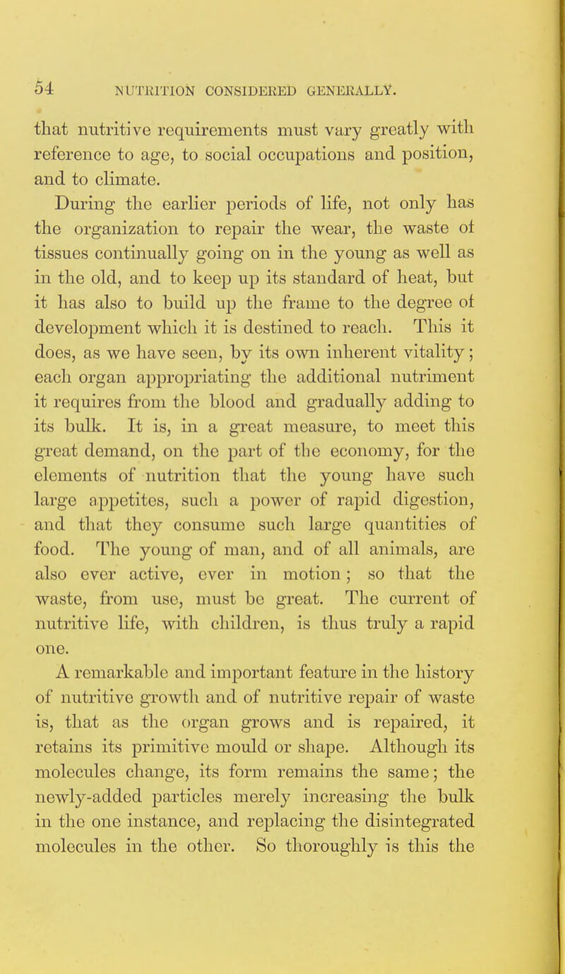 that nutritive requirements must vary greatly with reference to age, to social occupations and position, and to climate. During the earlier periods of life, not only has the organization to repair the wear, the waste ot tissues continually going on in the young as well as in the old, and to keep up its standard of heat, but it has also to build up the frame to the degree ot development which it is destined to reach. This it does, as we have seen, by its own inherent vitality; each organ appropriating the additional nutriment it requires from the blood and gradually adding to its bulk. It is, in a great measure, to meet this great demand, on the part of the economy, for the elements of nutrition that the young have such large appetites, such a power of rapid digestion, and that they consume such large quantities of food. The young of man, and of all animals, are also ever active, ever in motion; so that the waste, from use, must be great. The current of nutritive life, with children, is thus truly a rapid one. A remarkable and important feature in the history of nutritive growth and of nutritive repair of waste is, that as the organ grows and is repaired, it retains its primitive mould or shape. Although its molecules change, its form remains the same; the newly-added particles merely increasing the bulk in the one instance, and replacing the disintegrated molecules in the other. So thoroughly is this the