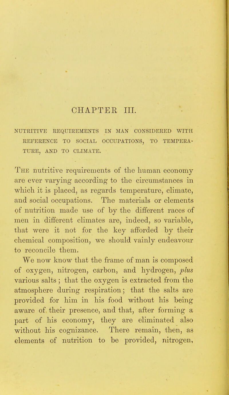CHAPTER III. NUTRITIVE REQUIREMENTS IN MAN CONSIDERED WITH REFERENCE TO SOCIAL OCCUPATIONS, TO TEMPERA- TURE, AND TO CLIMATE. The nutritive requirements of the human economy are ever varying according- to the circumstances in which it is placed, as regards temperature, climate, and social occupations. The materials or elements of nutrition made use of by the different races of men in different climates are, indeed, so variable, that were it not for the key afforded by their chemical composition, we should vainly endeavour to reconcile them. We now know that the frame of man is composed of oxygen, nitrogen, carbon, and hydrogen, plus various salts ; that the oxygen is extracted from the atmosphere during respiration; that the salts are provided for him in his food without his being aware of their presence, and that, after forming a part of his economy, they are eliminated also without his cognizance. There remain, then, as elements of nutrition to be provided, nitrogen,