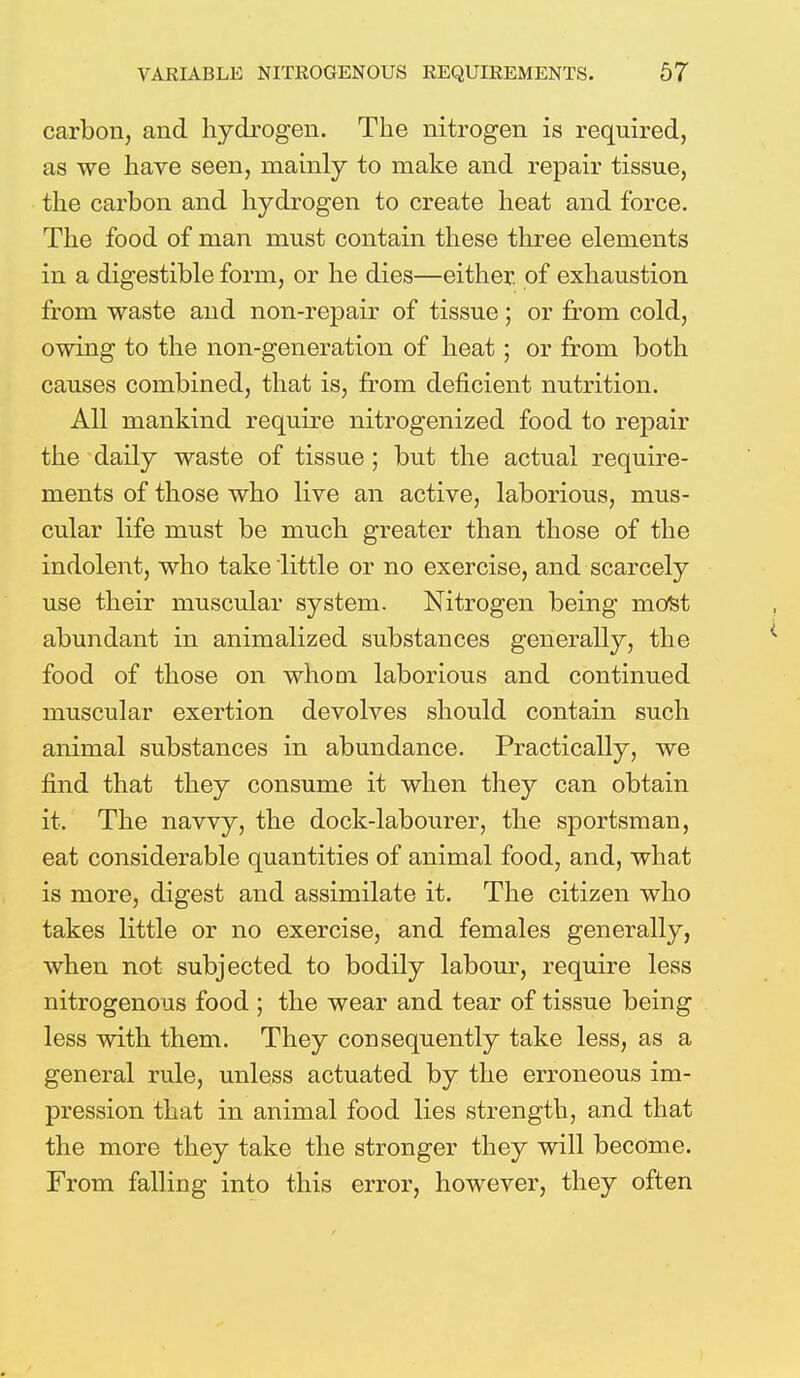 carbon, and hydrogen. The nitrogen is required, as we have seen, mainly to make and repair tissue, the carbon and hydrogen to create heat and force. The food of man must contain these three elements in a digestible form, or he dies—either, of exhaustion from waste and non-repair of tissue; or from cold, owing to the non-generation of heat; or from both causes combined, that is, from deficient nutrition. All mankind require nitrogenized food to repair the daily waste of tissue ; but the actual require- ments of those who live an active, laborious, mus- cular life must be much greater than those of the indolent, who take little or no exercise, and scarcely use their muscular system. Nitrogen being most abundant in animalized substances generally, the food of those on whom laborious and continued muscular exertion devolves should contain such animal substances in abundance. Practically, we find that they consume it when they can obtain it. The navvy, the dock-labourer, the sportsman, eat considerable quantities of animal food, and, what is more, digest and assimilate it. The citizen who takes little or no exercise, and females generally, when not subjected to bodily labour, require less nitrogenous food ; the wear and tear of tissue being less with them. They consequently take less, as a general rule, unless actuated by the erroneous im- pression that in animal food lies strength, and that the more they take the stronger they will become. From falling into this error, however, they often