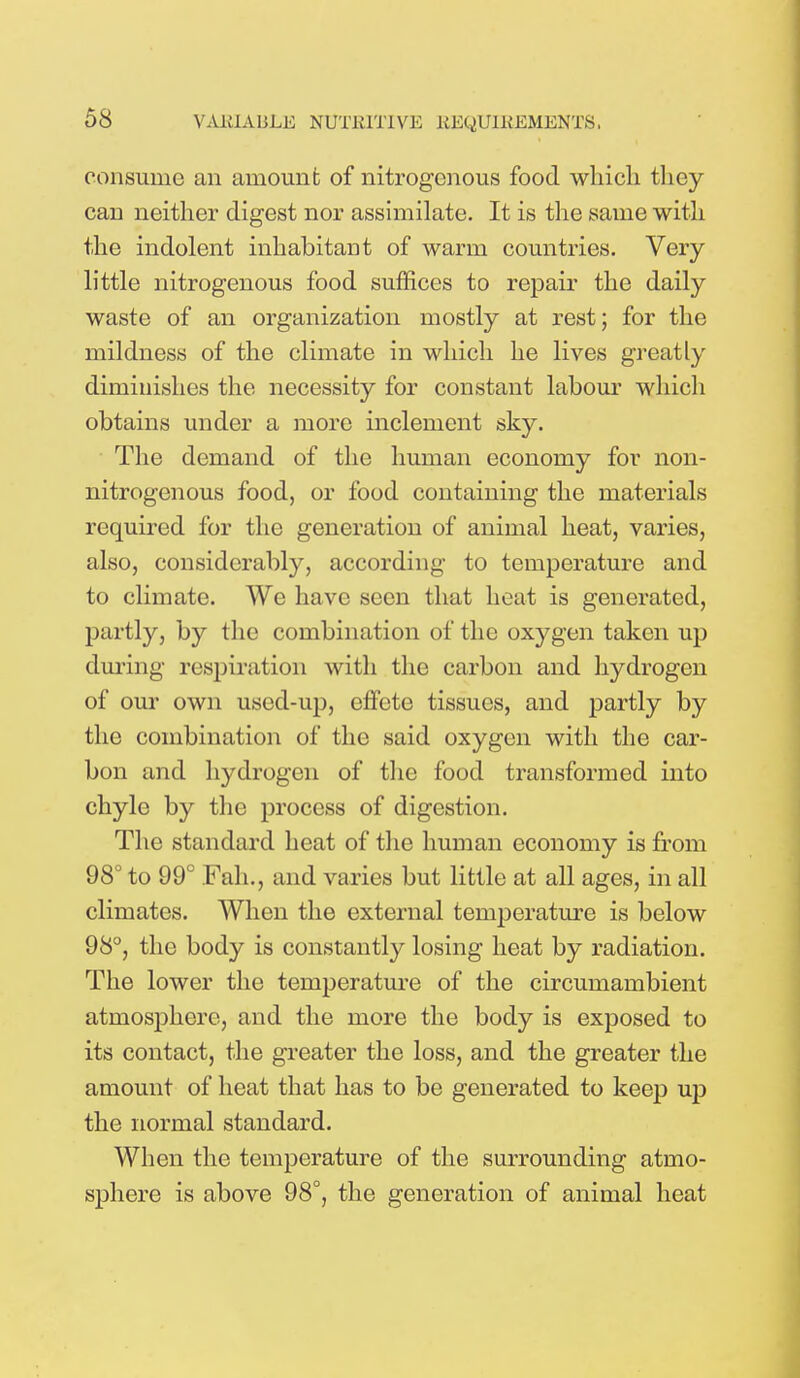 consume an amount of nitrogenous food which they can neither digest nor assimilate. It is the same with the indolent inhabitant of warm countries. Very little nitrogenous food suffices to repair the daily waste of an organization mostly at rest; for the mildness of the climate in which he lives greatly diminishes the necessity for constant labour which obtains under a more inclement sky. The demand of the human economy for non- nitrogenous food, or food containing the materials required for the generation of animal heat, varies, also, considerably, according to temperature and to climate. We have seen that heat is generated, partly, by the combination of the oxygen taken up during respiration with the carbon and hydrogen of our own used-up, effete tissues, and partly by the combination of the said oxygen with the car- bon and hydrogen of the food transformed into chyle by the process of digestion. The standard heat of the human economy is from 98° to 99° Fah., and varies but little at all ages, in all climates. When the external temperature is below 98°, the body is constantly losing heat by radiation. The lower the temperature of the circumambient atmosphere, and the more the body is exposed to its contact, the greater the loss, and the greater the amount of heat that has to be generated to keep up the normal standard. When the temperature of the surrounding atmo- sphere is above 98°, the generation of animal heat