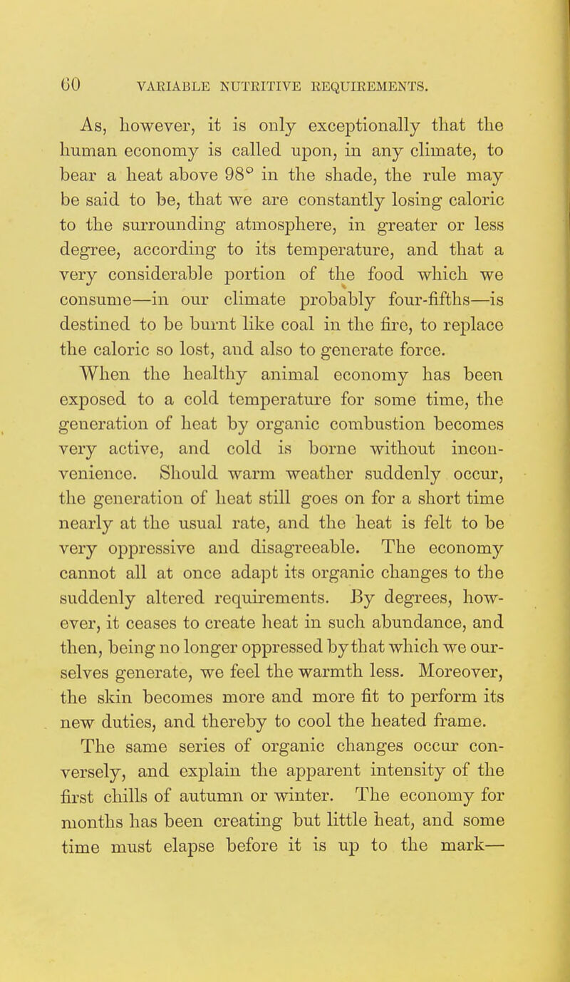 GO As, however, it is only exceptionally that the human economy is called upon, in any climate, to bear a heat above 98° in the shade, the rule may be said to be, that we are constantly losing caloric to the surrounding atmosphere, in greater or less degree, according to its temperature, and that a very considerable portion of the food which we consume—in our climate probably four-fifths—is destined to be burnt like coal in the fire, to replace the caloric so lost, and also to generate force. When the healthy animal economy has been exposed to a cold temperature for some time, the generation of heat by organic combustion becomes very active, and cold is borne without incon- venience. Should warm weather suddenly occur, the generation of heat still goes on for a short time nearly at the usual rate, and the heat is felt to be very oppressive and disagreeable. The economy cannot all at once adapt its organic changes to the suddenly altered requirements. By degrees, how- ever, it ceases to create heat in such abundance, and then, being no longer oppressed by that which we our- selves generate, we feel the warmth less. Moreover, the skin becomes more and more fit to perform its new duties, and thereby to cool the heated frame. The same series of organic changes occur con- versely, and explain the apparent intensity of the first chills of autumn or winter. The economy for months has been creating but little heat, and some time must elapse before it is up to the mark—
