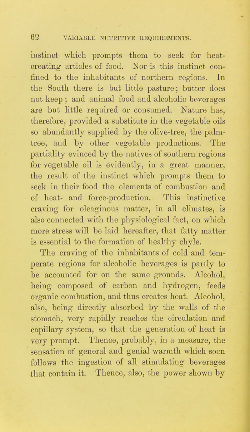 instinct which prompts them to seek for heat- creating articles of food. Nor is this instinct con- fined to the inhabitants of northern regions. In the South there is but little pasture; butter does not keep ; and animal food and alcoholic beverages are but little required or consumed. Nature has, therefore, provided a substitute in the vegetable oils so abundantly supplied by the olive-tree, the palm- tree, and by other vegetable productions. The partiality evinced by the natives of southern regions for vegetable oil is evidently, in a great manner, the result of the instinct which prompts them to seek in their food the elements of combustion and of heat- and force-production. This instinctive craving for oleaginous matter, in all climates, is also connected with the physiological fact, on which more stress will be laid hereafter, that fatty matter is essential to the formation of healthy chyle. The craving of the inhabitants of cold and tem- perate regions for alcoholic beverages is partly to be accounted for on the same grounds. Alcohol, being composed of carbon and hydrogen, feeds organic combustion, and thus creates heat. Alcohol, also, being directly absorbed by the walls of tlie stomach, very rapidly reaches the circulation and capillary system, so that the generation of heat is very prompt. Thence, probably, in a measure, the sensation of general and genial warmth which soon follows the ingestion of all stimulating beverages that contain it. Thence, also, the power shown by
