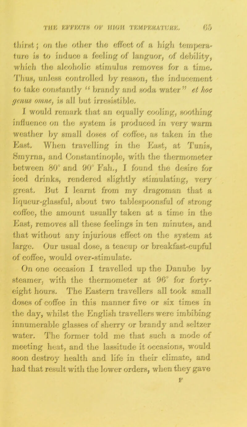•Illl, MVVAriH Ol Ul',il WM\'VMK\\MV.. thirst; on tbe other tbe effect of a high tempera- ture is to induce a U'A-Yuill; of languor, of debility, which the alcoholic stimulus removes ior a time. Thus, UllU'MH COnt./olled by I </.>■■',n, the \\A UCCmOnt to fake constantly u brandy and at An. ■;;■■■/:<./ :; is all but irresistible. I would remark that an equally cooling, soothing tniluciK'Ai on system is produced in very warm weather by small doses of coffee, an taken in the East. When travelling in the Kant, at Turn*, Smyrna, and Constantinople, with the thermometer between 80'' and 00 Eab., J found the desire for iced drinks, rendered slightly stimulating, very great. But J learnt from my dragoman that a Ji'pjeur-gJussful, about two tablespoonsful of strong coffee, tbe amount usually taken at a time in the East, removes all these feelings in ten minutes, and that without any injurious effect on tbe system at largo. Our usual dose, a teacup or breakfast-cupful of coffee, would over-stimulate. On one occasion J travelled up the Danube by steamer, with the thermometer at 00'' for forty- eight hours. Tbe Eastern travellers all took small doses of coffee in this mariner five or six time* in the day, whilst the English 'rave.'.'ers were imbibing innumerable glasses of sherry or brandy and seltzer water. The former told rne that such a mode of meeting heat, and the lassitude it occasions, would soon destroy health and life in their climate, and had that result with the lower orders, when they gave F