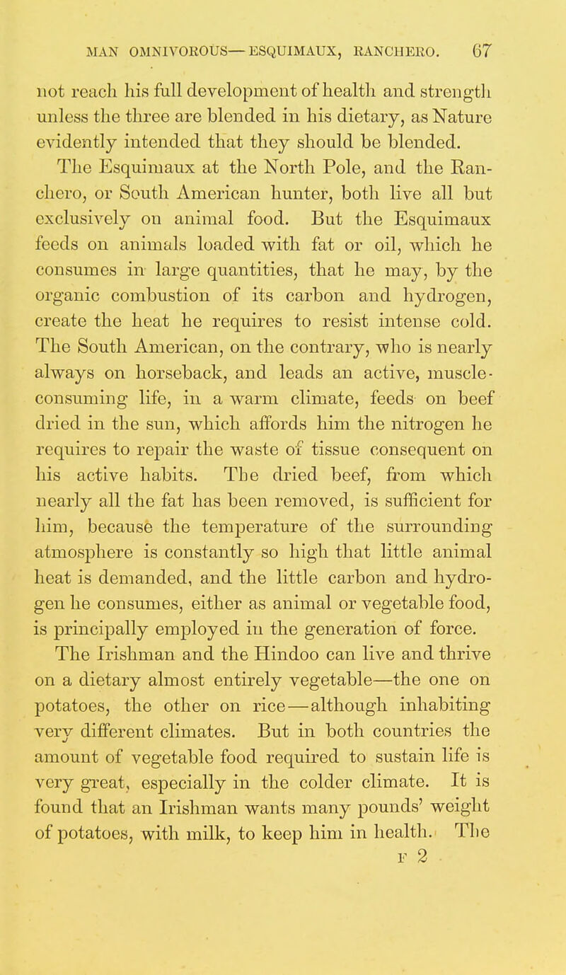 not reach his full development of health and strength unless the three are blended in his dietary, as Nature evidently intended that they should be blended. The Esquimaux at the North Pole, and the Ran- chcro, or South American hunter, both live all but exclusively on animal food. But the Esquimaux feeds on animals loaded with fat or oil, which he consumes in large quantities, that he may , by the organic combustion of its carbon and hydrogen, create the heat he requires to resist intense cold. The South American, on the contrary, who is nearly always on horseback, an d leads an active, muscle- consuming life, in a warm climate, feeds on beef dried in the sun, which affords him the nitrogen he requires to repair the waste of tissue consequent on his active habits. The dried beef, from which nearly all the fat has been removed, is sufficient for him, because the temperature of the surrounding atmosphere is constantly so high that little animal heat is demanded, and the little carbon and hydro- gen he consumes, either as animal or vegetable food, is principally employed in the generation of force. The Irishman and the Hindoo can live and thrive on a dietary almost entirely vegetable—the one on potatoes, the other on rice—although inhabiting very different climates. But in both countries the amount of vegetable food required to sustain life is very great, especially in the colder climate. It is found that an Irishman wants many pounds' weight of potatoes, with milk, to keep him in health. The F 2