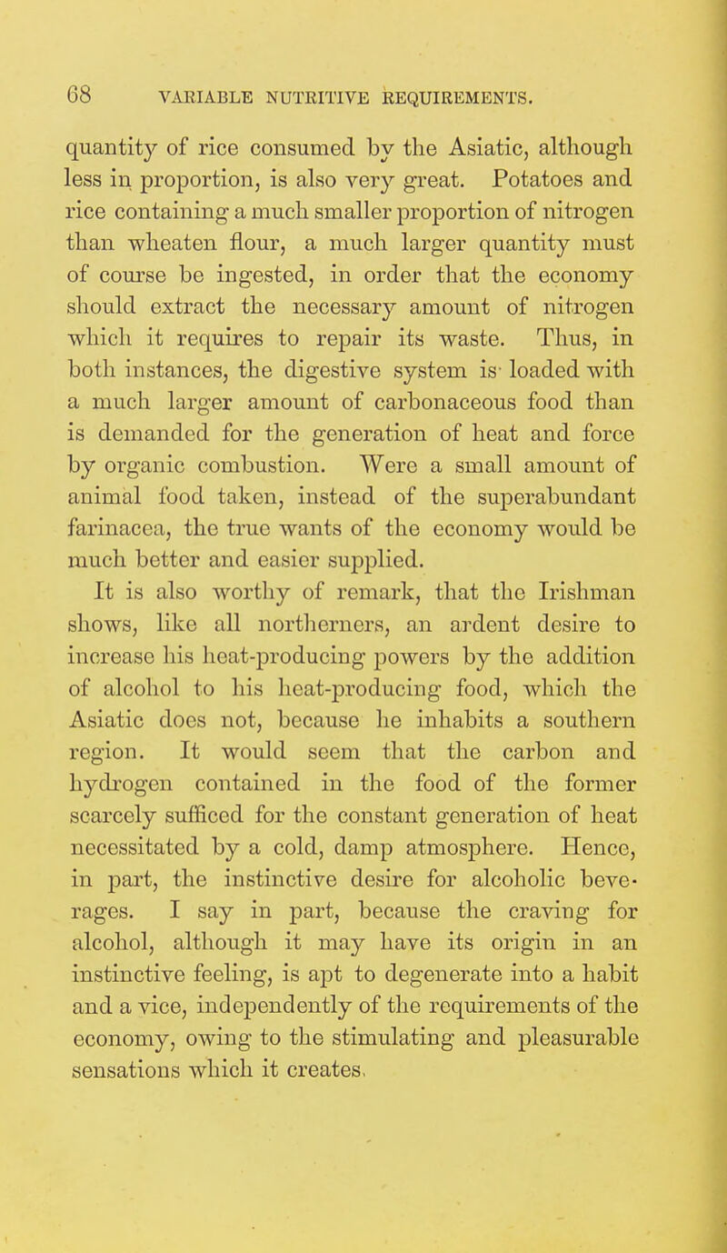 quantity of rice consumed by the Asiatic, although less in proportion, is also very great. Potatoes and rice containing a much smaller proportion of nitrogen than wheaten flour, a much larger quantity must of course be ingested, in order that the economy should extract the necessary amount of nitrogen which it requires to repair its waste. Thus, in both instances, the digestive system is- loaded with a much larger amount of carbonaceous food than is demanded for the generation of heat and force by organic combustion. Were a small amount of animal food taken, instead of the superabundant farinacca, the true wants of the economy would be much better and easier supplied. It is also worthy of remark, that the Irishman shows, like all northerners, an ardent desire to increase his heat-producing powers by the addition of alcohol to his heat-producing food, which the Asiatic does not, because he inhabits a southern region. It would seem that the carbon and hydrogen contained in the food of the former scarcely sufficed for the constant generation of heat necessitated by a cold, damp atmosphere. Hence, in part, the instinctive desire for alcoholic beve* rages. I say in part, because the craving for alcohol, although it may have its origin in an instinctive feeling, is apt to degenerate into a habit and a vice, independently of the requirements of the economy, owing to the stimulating and pleasurable sensations which it creates,