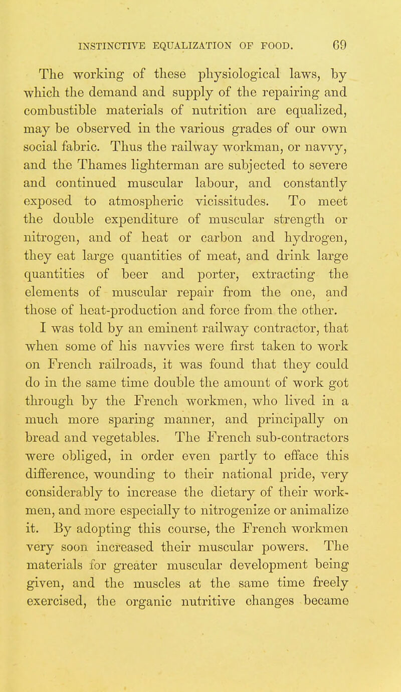 INSTINCTIVE EQUALIZATION OF FOOD. G9 The working of these physiological laws, by which the demand and supply of the repairing and combustible materials of nutrition are equalized, may be observed in the various grades of our own social fabric. Thus the railway workman, or navvy, and the Thames lighterman are subjected to severe and continued muscular labour, and constantly exposed to atmospheric vicissitudes. To meet the double expenditure of muscular strength or nitrogen, and of heat or carbon and hydrogen, they eat large quantities of meat, and drink large quantities of beer and porter, extracting the elements of muscular repair from the one, and those of heat-production and force from the other. I was told by an eminent railway contractor, that when some of his navvies were first taken to work on French railroads, it was found that they could do in the same time double the amount of work got through by the French workmen, who lived in a much more sparing manner, and principally on bread and vegetables. The French sub-contractors were obliged, in order even partly to efface this difference, wounding to their national jjride, very considerably to increase the dietary of their work- men, and more especially to nitrogenize or animalize it. By adopting this course, the French workmen very soon increased their muscular powers. The materials for greater muscular development being given, and the muscles at the same time freely exercised, the organic nutritive changes became