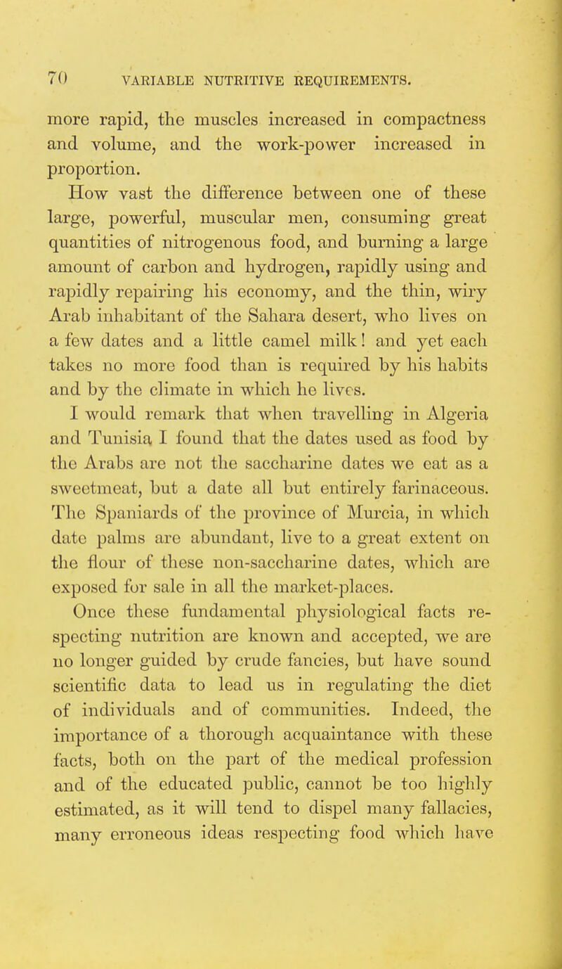 more rapid, the muscles increased in compactness and volume, and the work-power increased in proportion. How vast the difference between one of these large, powerful, muscular men, consuming great quantities of nitrogenous food, and burning a large amount of carbon and hydrogen, rapidly using and rapidly repairing his economy, and the thin, wiry Arab inhabitant of the Sahara desert, who lives on a few dates and a little camel milk! and yet each takes no more food than is required by his habits and by the climate in which he lives. I would remark that when travelling in Algeria and Tunisia I found that the dates used as food by the Arabs are not the saccharine dates we eat as a sweetmeat, but a date all but entirely farinaceous. The Spaniards of the province of Murcia, in which date palms are abundant, live to a great extent on the flour of these non-saccharine dates, which are exposed for sale in all the market-places. Once these fundamental physiological facts re- specting nutrition are known and accepted, we are no longer guided by crude fancies, but have sound scientific data to lead us in regulating the diet of individuals and of communities. Indeed, the importance of a thorough acquaintance with these facts, both on the part of the medical profession and of the educated public, cannot be too highly estimated, as it will tend to dispel many fallacies, many erroneous ideas respecting food which have