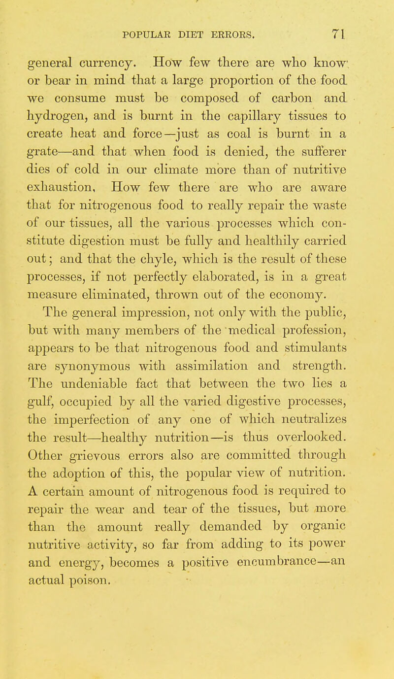 general currency. How few there are who know or bear in mind that a large proportion of the food we consume must be composed of carbon and hydrogen, and is burnt in the capillary tissues to create heat and force—just as coal is burnt in a grate—and that when food is denied, the sufferer dies of cold in our climate more than of nutritive exhaustion, How few there are who are aware that for nitrogenous food to really repair the waste of our tissues, all the various processes which con- stitute digestion must be fully and healthily carried out; and that the chyle, which is the result of these processes, if not perfectly elaborated, is in a great measure eliminated, thrown out of the economy. The general impression, not only with the public, but with many members of the medical profession, appears to be that nitrogenous food and stimulants are synonymous with assimilation and strength. The undeniable fact that between the two lies a gulf, occupied by all the varied digestive processes, the imperfection of any one of which neutralizes the result—healthy nutrition—is thus overlooked. Other grievous errors also are committed through the adoption of this, the popular view of nutrition. A certain amount of nitrogenous food is required to repair the wear and tear of the tissues, but more than the amount really demanded by organic nutritive activity, so far from adding to its power and energy, becomes a positive encumbrance—an actual poison.