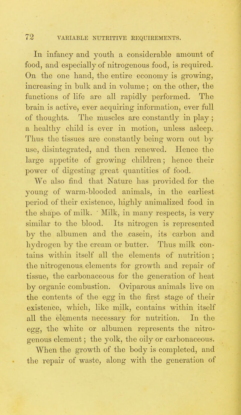 In infancy and youth a considerable amount of food, and especially of nitrogenous food, is required. On the one hand, the entire economy is growing, increasing in bulk and in volume ; on the other, the functions of life are all rapidly performed. The brain is active, ever acquiring information, ever full of thoughts. The muscles are constantly in play ; a healthy child is ever in motion, unless asleep. Thus the tissues are constantly being worn out by use, disintegrated, and then renewed. Hence the large appetite of growing children; hence their power of digesting great quantities of food. AVe also find that Nature has provided for the young of warm-blooded animals, in the earliest period of their existence, highly animalized food in the shape, of milk. ' Milk, in many respects, is very similar to the blood. Its nitrogen is represented by the albumen and the casein, its carbon and hydrogen by the cream or butter. Thus milk con- tains within itself all the elements of nutrition ; the nitrogenous elements for growth and repair of tissue, the carbonaceous for the generation of heat by organic combustion. Oviparous animals live on the contents of the egg in the first stage of their existence, which, like milk, contains within itself all the elements necessary for nutrition. In the egg, the white or albumen represents the nitro- genous element; the yolk, the oily or carbonaceous. When the growth of the body is completed, and the repair of waste, along with the generation of