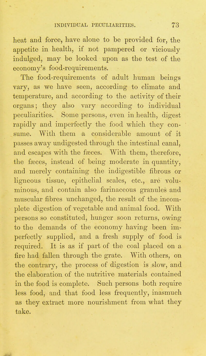 heat and force, have alone to be provided for, the appetite in health, if not pampered or viciously- indulged, may be looked upon as the test of the economy's food-requirements. The food-requirements of adult human beings vary, as we have seen, according to climate and temperature, and according to the activity of their organs; they also vary according to individual peculiarities. Some persons, even in health, digest rapidly and imperfectly the food which they con- sume. With them a considerable amount of it passes away undigested through the intestinal canal, and escapes with the fasces. With them, therefore, the fasces, instead of being moderate in quantity, and merely containing the indigestible fibrous or ligneous tissue, epithelial scales, etc., are volu- minous, and contain also farinaceous granules and muscular fibres unchanged, the result of the incom- plete digestion of vegetable and animal food. With persons so constituted, hunger soon returns, owing to the demands of the economy having been im- perfectly supplied, and a fresh supply of food is required. It is as if part of the coal placed on a fire had fallen through the grate. With others, on the contrary, the process of digestion is slow, and the elaboration of the nutritive materials contained in the food is complete. Such persons both require less food, and that food less frequently, inasmuch as they extract more nourishment from what they take.