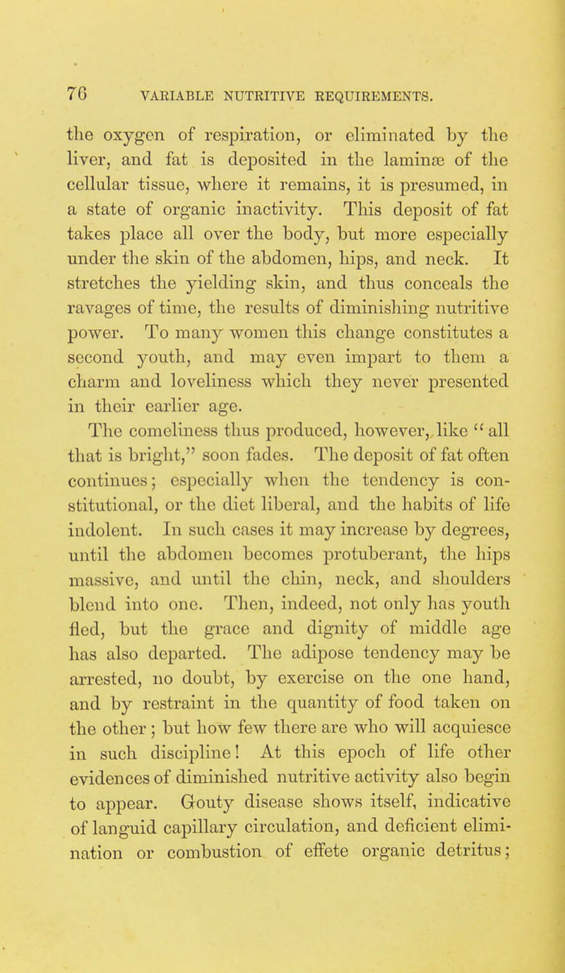 the oxygon of respiration, or eliminated by the liver, and fat is deposited in the laminae of the cellular tissue, where it remains, it is presumed, in a state of organic inactivity. This deposit of fat takes place all over the body, but more especially under the skin of the abdomen, hips, and neck. It stretches the yielding skin, and thus conceals the ravages of time, the results of diminishing nutritive power. To many women this change constitutes a second youth, and may even impart to them a charm and loveliness which they never presented in their earlier age. The comeliness thus produced, however, like all that is bright, soon fades. The deposit of fat often continues; especially when the tendency is con- stitutional, or the diet liberal, and the habits of life indolent. In such cases it may increase by degrees, until the abdomen becomes protuberant, the hips massive, and until the chin, neck, and shoulders blend into one. Then, indeed, not only has youth fled, but the grace and dignity of middle age has also departed. The adipose tendency may be arrested, no doubt, by exercise on the one hand, and by restraint in the quantity of food taken on the other; but how few there are who will acquiesce in such discipline! At this epoch of life other evidences of diminished nutritive activity also begin to appear. Gouty disease shows itself, indicative of languid capillary circulation, and deficient elimi- nation or combustion of effete organic detritus;