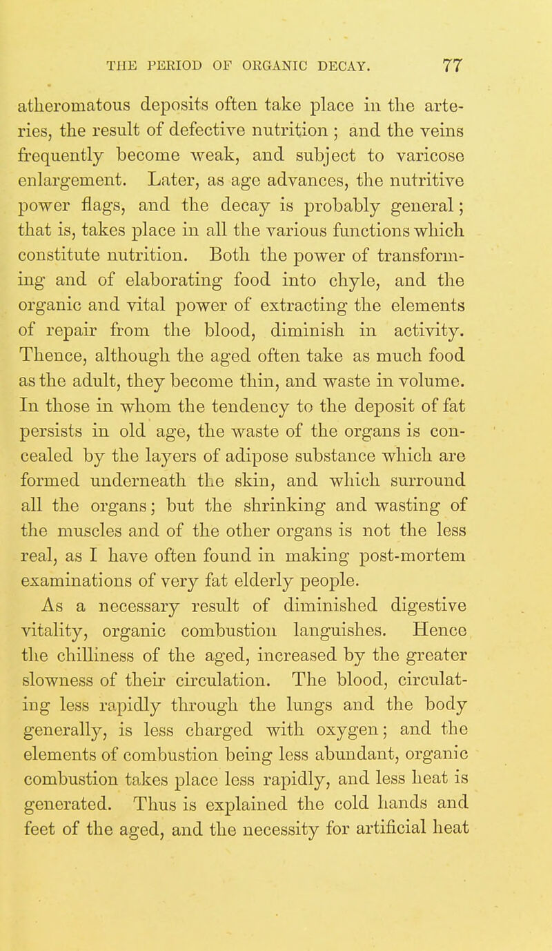 atheromatous deposits often take place in the arte- ries, the result of defective nutrition ; and the veins frequently become weak, and subject to varicose enlargement. Later, as age advances, the nutritive power flags, and the decay is probably general; that is, takes place in all the various functions which constitute nutrition. Both the power of transform- ing and of elaborating food into chyle, and the organic and vital power of extracting the elements of repair from the blood, diminish in activity. Thence, although the aged often take as much food as the adult, they become thin, and waste in volume. In those in whom the tendency to the deposit of fat persists in old age, the waste of the organs is con- cealed by the layers of adipose substance which are formed underneath the skin, and which surround all the organs; but the shrinking and wasting of the muscles and of the other organs is not the less real, as I have often found in making post-mortem examinations of very fat elderly people. As a necessary result of diminished digestive vitality, organic combustion languishes. Hence the chilliness of the aged, increased by the greater slowness of their circulation. The blood, circulat- ing less rapidly through the lungs and the body generally, is less charged with oxygen; and the elements of combustion being less abundant, organic combustion takes place less rapidly, and less heat is generated. Thus is explained the cold hands and feet of the aged, and the necessity for artificial heat