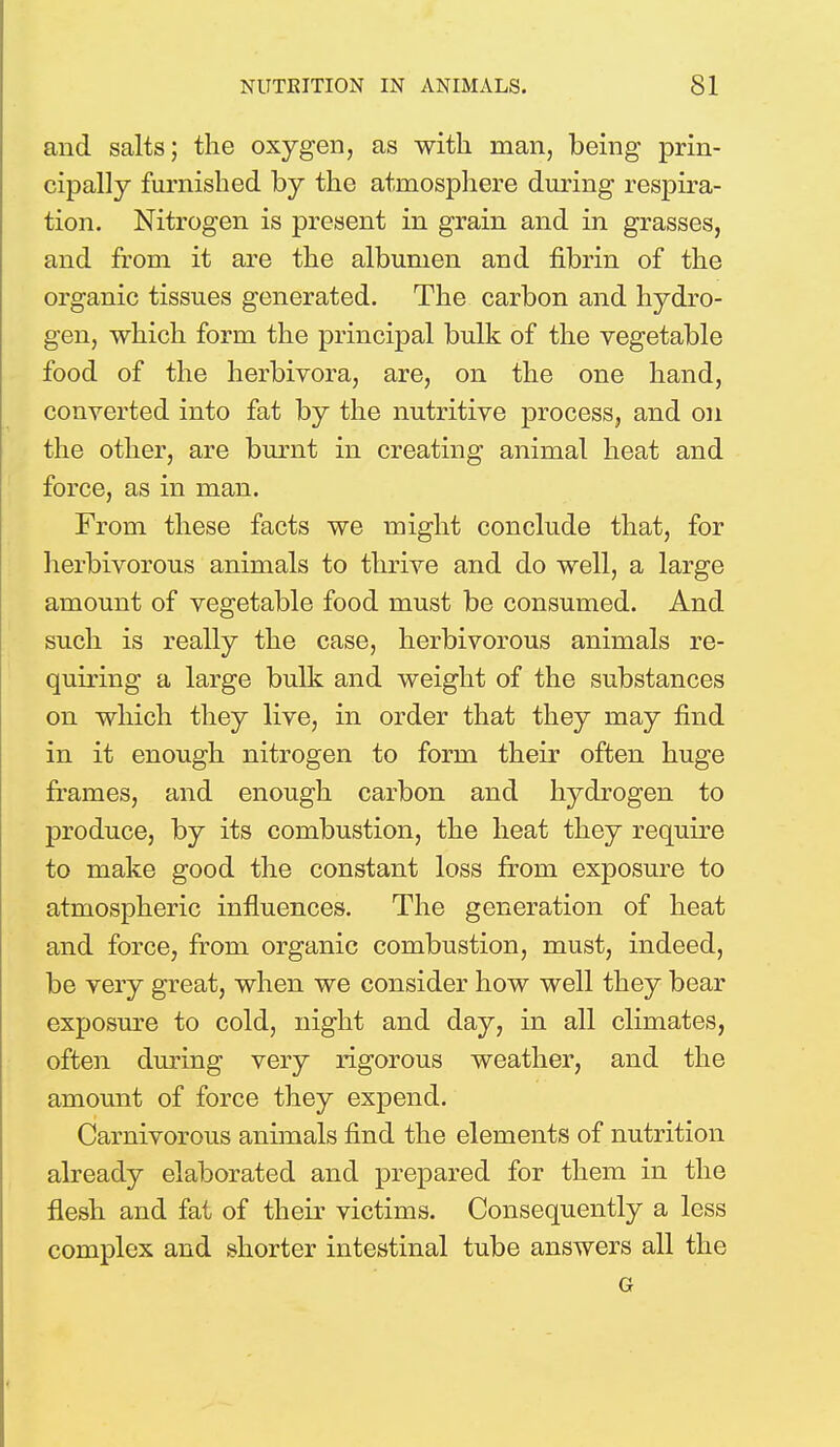 and salts; the oxygen, as with man, being prin- cipally furnished by the atmosphere during respira- tion. Nitrogen is present in grain and in grasses, and from it are the albumen and fibrin of the organic tissues generated. The carbon and hydro- gen, which form the principal bulk of the vegetable food of the herbivora, are, on the one hand, converted into fat by the nutritive process, and on the other, are burnt in creating animal heat and force, as in man. From these facts we might conclude that, for herbivorous animals to thrive and do well, a large amount of vegetable food must be consumed. And such is really the case, herbivorous animals re- quiring a large bulk and weight of the substances on which they live, in order that they may find in it enough nitrogen to form their often huge frames, and enough carbon and hydrogen to produce, by its combustion, the heat they require to make good the constant loss from exposure to atmospheric influences. The generation of heat and force, from organic combustion, must, indeed, be very great, when we consider how well they bear exposure to cold, night and day, in all climates, often during very rigorous weather, and the amount of force they expend. Carnivorous animals find the elements of nutrition already elaborated and prepared for them in the flesh and fat of their victims. Consequently a less complex and shorter intestinal tube answers all the G
