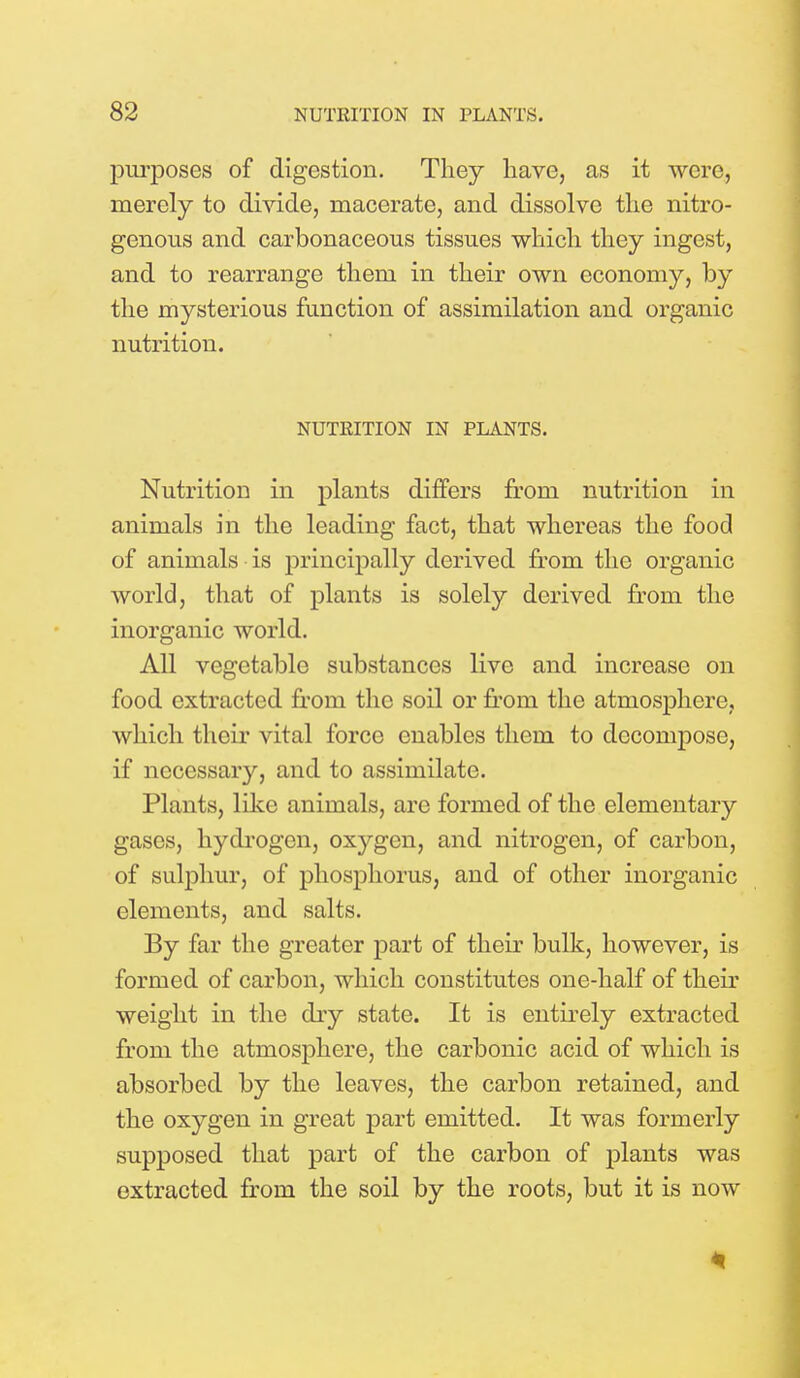 purposes of digestion. They have, as it were, merely to divide, macerate, and dissolve the nitro- genous and carbonaceous tissues which they ingest, and to rearrange them in their own economy, by the mysterious function of assimilation and organic nutrition. NUTEITION IN PLANTS. Nutrition in plants differs from nutrition in animals in the leading fact, that whereas the food of animals is principally derived from the organic world, that of plants is solely derived from the inorganic world. All vegetable substances live and increase on food extracted from the soil or from the atmosphere, which their vital force enables them to decompose, if necessary, and to assimilate. Plants, like animals, are formed of the elementary gases, hydrogen, oxygen, and nitrogen, of carbon, of sulphur, of phosphorus, and of other inorganic elements, and salts. By far the greater part of their bulk, however, is formed of carbon, which constitutes one-half of their weight in the dry state. It is entirely extracted from the atmosphere, the carbonic acid of which is absorbed by the leaves, the carbon retained, and the oxygen in great part emitted. It was formerly supposed that part of the carbon of plants was extracted from the soil by the roots, but it is now