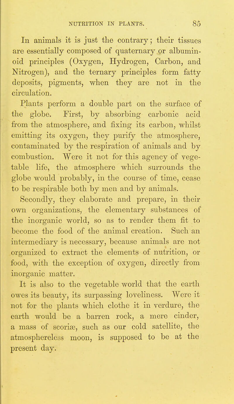 In animals it is just the contrary; their tissues are essentially composed of quaternary or albumin- oid principles (Oxygen, Hydrogen, Carbon, and Nitrogen), and the ternary principles form fatty deposits, pigments, when they are not in the circulation. Plants perform a double part on the surface of the globe. First, by absorbing carbonic acid from the atmosphere, and fixing its carbon, whilst emitting its oxygen, they purify the atmosphere, contaminated by the respiration of animals and by combustion. Were it not for this agency of vege- table life, the atmosphere which surrounds the globe would probably, in the course of time, cease to be respirable both by men and by animals. Secondly, they elaborate and prepare, in their own organizations, the elementary substances of the inorganic world, so as to render them fit to become the food of the animal creation. Such an intermediary is necessary, because animals are not organized to extract the elements of nutrition, or food, with the exception of oxygen, directly from inorganic matter. It is also to the vegetable world that the earth owes its beauty, its surpassing loveliness. Were it not for the plants which clothe it in verdure, the earth would be a barren rock, a mere cinder, a mass of scoriae, such as our cold satellite, the atmosphereless moon, is supposed to be at the present day.