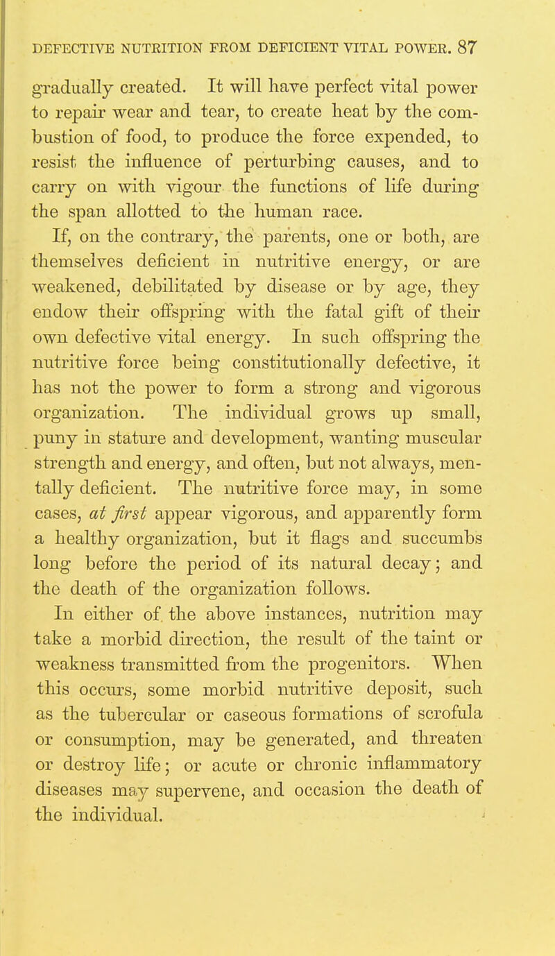gradually created. It will have perfect vital power to repair wear and tear, to create heat by the com- bustion of food, to produce the force expended, to resist the influence of perturbing causes, and to carry on with vigour the functions of life during the span allotted to the human race. If, on the contrary, the parents, one or both, are themselves deficient in nutritive energy, or are weakened, debilitated by disease or by age, they endow their offspring with the fatal gift of their own defective vital energy. In such offspring the nutritive force being constitutionally defective, it has not the power to form a strong and vigorous organization. The individual grows up small, puny in stature and development, wanting muscular strength and energy, and often, but not always, men- tally deficient. The nutritive force may, in some cases, at first appear vigorous, and apparently form a healthy organization, but it flags and succumbs long before the period of its natural decay; and the death of the organization follows. In either of the above instances, nutrition may take a morbid direction, the result of the taint or weakness transmitted from the progenitors. When this occurs, some morbid nutritive deposit, such as the tubercular or caseous formations of scrofula or consumption, may be generated, and threaten or destroy life; or acute or chronic inflammatory diseases may supervene, and occasion the death of the individual.
