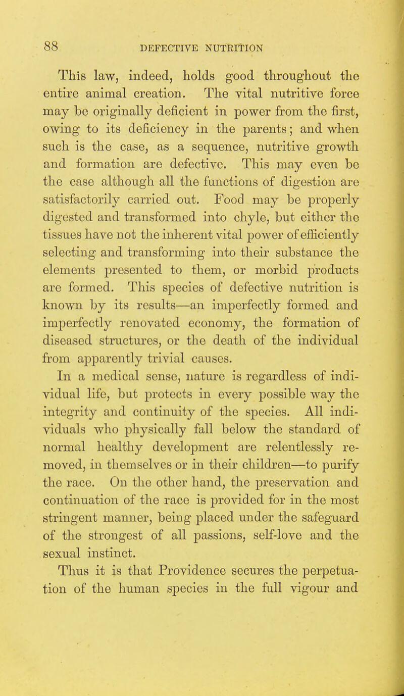 This law, indeed, holds good throughout the entire animal creation. The vital nutritive force may be originally deficient in power from the first, owing to its deficiency in the parents; and when such is the case, as a sequence, nutritive growth and formation are defective. This may even be the case although all the functions of digestion are satisfactorily carried out. Food may be properly digested and transformed into chyle, but either the tissues have not the inherent vital power of efficiently selecting and transforming into their substance the elements presented to them, or morbid products arc formed. This species of defective nutrition is known by its results—an imperfectly formed and imperfectly renovated economy, the formation of diseased structures, or the death of the individual from apparently trivial causes. In a medical sense, nature is regardless of indi- vidual life, but protects in every possible way the integrity and continuity of the species. All indi- viduals who physically fall below the standard of normal healthy development are relentlessly re- moved, in themselves or in their children—to purify the race. On the other hand, the preservation and continuation of the race is provided for in the most stringent manner, being placed under the safeguard of the strongest of all passions, self-love and the sexual instinct. Thus it is that Providence secures the perpetua- tion of the human species in the full vigour and