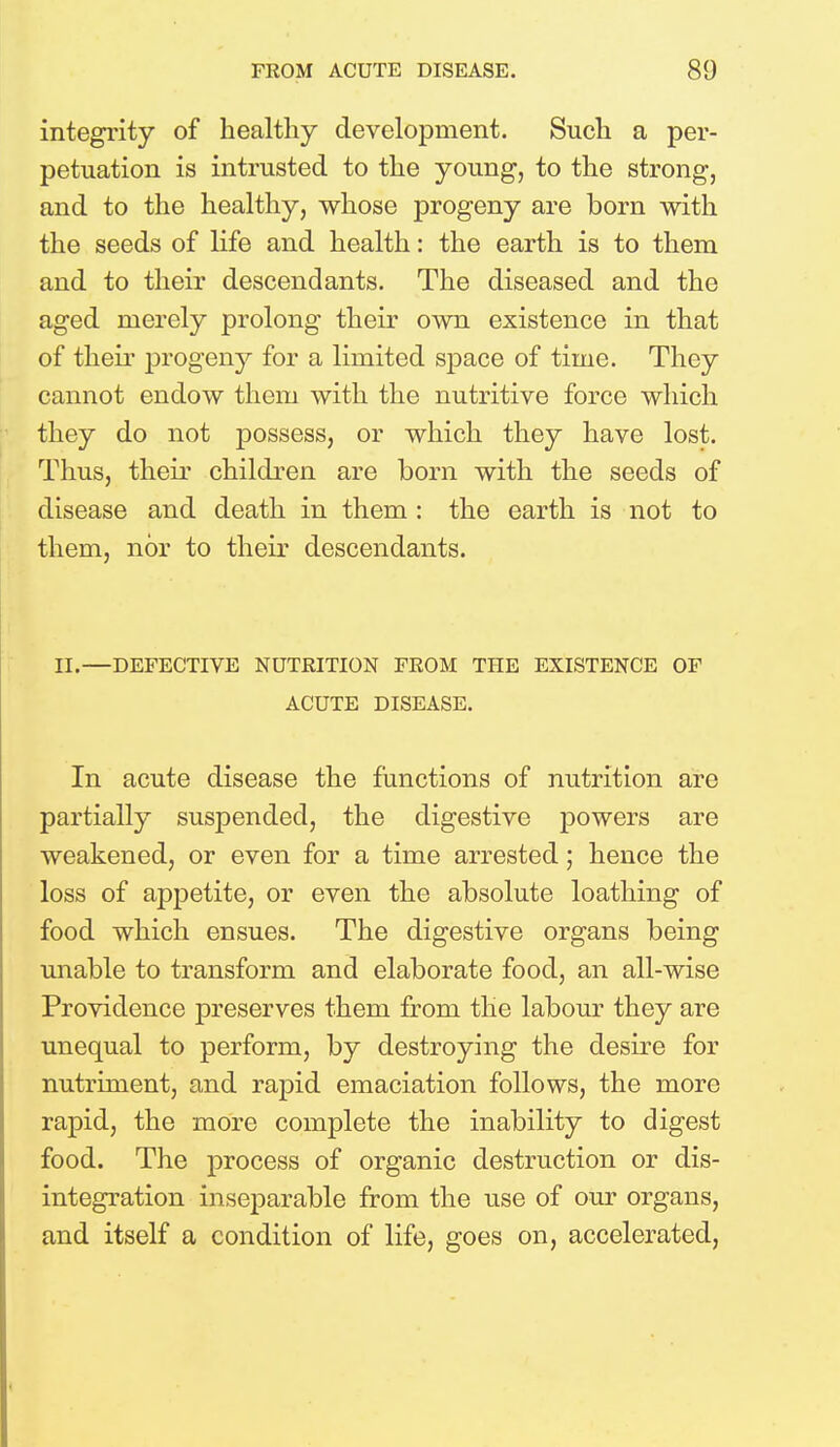 integrity of healthy development. Such a per- petuation is intrusted to the young, to the strong, and to the healthy, whose progeny are born with the seeds of life and health: the earth is to them and to their descendants. The diseased and the aged merely prolong their own existence in that of their progeny for a limited space of time. They cannot endow them with the nutritive force which they do not possess, or which they have lost. Thus, their children are born with the seeds of disease and death in them : the earth is not to them, nor to their descendants. II.—DEFECTIVE NUTRITION FROM THE EXISTENCE OF ACUTE DISEASE. In acute disease the functions of nutrition are partially suspended, the digestive powers are weakened, or even for a time arrested; hence the loss of appetite, or even the absolute loathing of food which ensues. The digestive organs being unable to transform and elaborate food, an all-wise Providence preserves them from the labour they are unequal to perform, by destroying the desire for nutriment, and rapid emaciation follows, the more rapid, the more complete the inability to digest food. The process of organic destruction or dis- integration inseparable from the use of our organs, and itself a condition of life, goes on, accelerated,