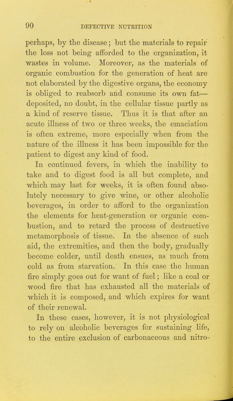 perhaps, by the disease; but the materials to repair the loss not being afforded to the organization, it wastes in volume. Moreover, as the materials of organic combustion for the generation of heat are not elaborated by the digestive organs, the economy is obliged to reabsorb and consume its own fat— deposited, no doubt, in the cellular tissue partly as a kind of reserve tissue. Thus it is that after an acute illness of two or three weeks, the emaciation is often extreme, more especially when from the nature of the illness it has been impossible for the patient to digest any kind of food. In continued fevers, in which the inability to take and to digest food is all but complete, and which may last for weeks, it is often found abso- lutely necessary to give wine, or other alcoholic beverages, in order to afford to the organization the elements for heat-generation or organic com- bustion, and to retard the process of destructive metamorphosis of tissue. In the absence of such aid, the extremities, and then the body, gradually become colder, until death ensues, as much from cold as from starvation. In this case the human fire simply goes out for want of fuel; like a coal or wood fire that has exhausted all the materials of which it is composed, and which expires for want of their renewal. In these cases, however, it is not physiological to rely on alcoholic beverages for sustaining life, to the entire exclusion of carbonaceous and nitro-