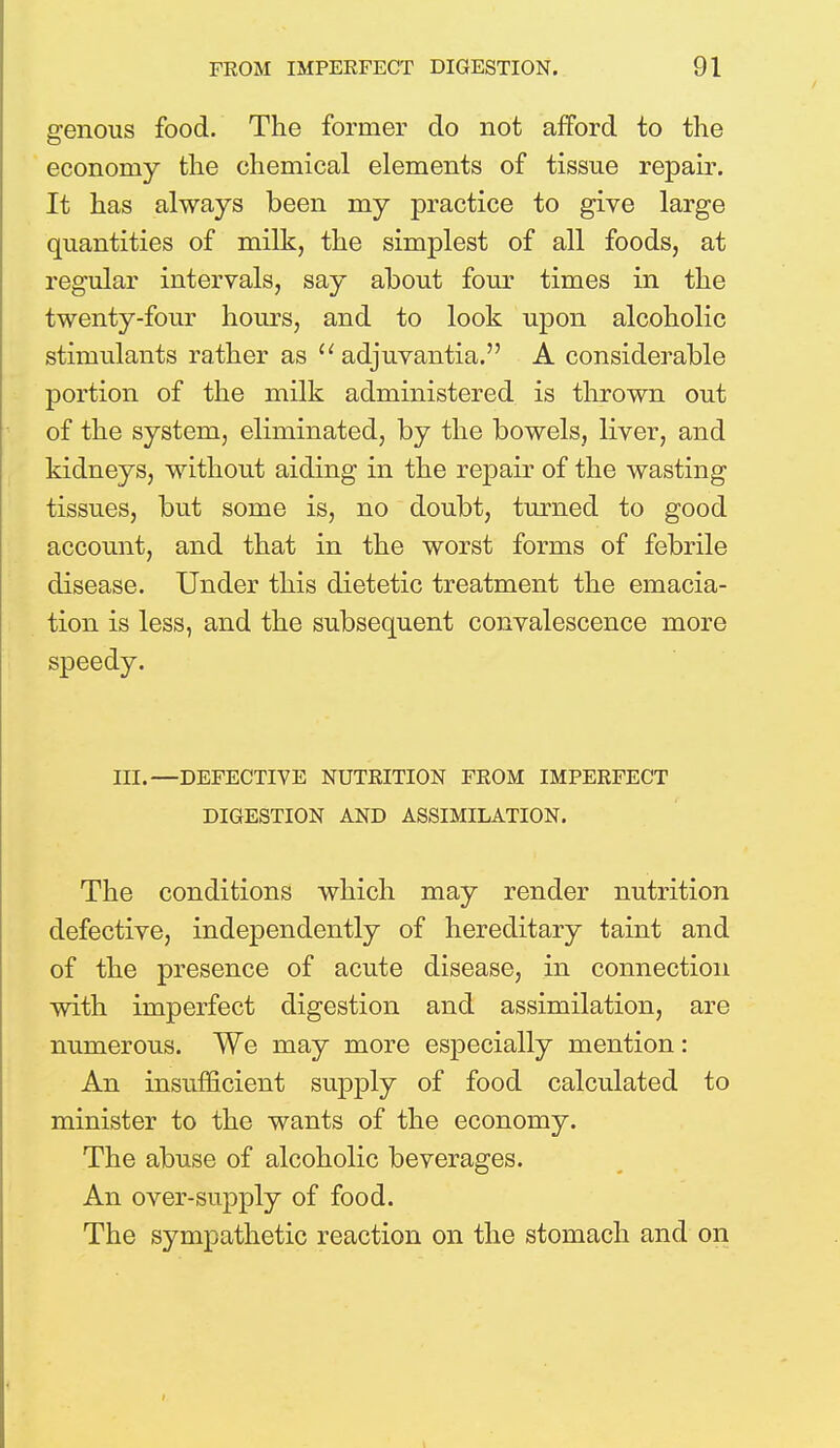 genous food. The former do not afford to the economy the chemical elements of tissue repair. It has always been my practice to give large quantities of milk, the simplest of all foods, at regular intervals, say about four times in the twenty-four hours, and to look upon alcoholic stimulants rather as  adjuvantia. A considerable portion of the milk administered is thrown out of the system, eliminated, by the bowels, liver, and kidneys, without aiding in the repair of the wasting tissues, but some is, no doubt, turned to good account, and that in the worst forms of febrile disease. Under this dietetic treatment the emacia- tion is less, and the subsequent convalescence more speedy. III.—DEFECTIVE NUTRITION FROM IMPERFECT DIGESTION AND ASSIMILATION. The conditions which may render nutrition defective, independently of hereditary taint and of the presence of acute disease, in connection with imperfect digestion and assimilation, are numerous. We may more especially mention: An insufficient supply of food calculated to minister to the wants of the economy. The abuse of alcoholic beverages. An over-supply of food. The sympathetic reaction on the stomach and on