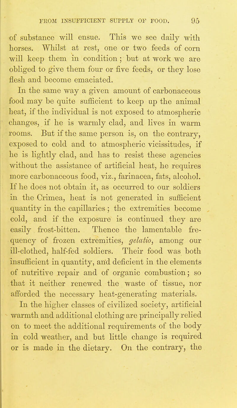 of substance will ensue. This we see daily with horses. Whilst at rest, one or two feeds of corn will keep thern in condition ; but at work we are obliged to give them four or five feeds, or they lose flesh and become emaciated. In the same way a given amount of carbonaceous food may be quite sufficient to keep up the animal heat, if the individual is not exposed to atmospheric changes, if he is warmly clad, and lives in warm rooms. But if the same person is, on the contrary, exposed to cold and to atmospheric vicissitudes, if he is lightly clad, and has to resist these agencies without the assistance of artificial heat, he requires more carbonaceous food, viz., farinacea, fats, alcohol. If he does not obtain it, as occurred to our soldiers in the Crimea, heat is not generated in sufficient quantity in the caj)illaries ; the extremities become cold, and if the exposure is continued they are easily frost-bitten. Thence the lamentable fre- quency of frozen extremities, gelatio, among our ill-clothed, half-fed soldiers. Their food was both insufficient in quantity, and deficient in the elements of nutritive repair and of organic combustion; so that it neither renewed the waste of tissue, nor afforded the necessary heat-generating materials. In the higher classes of civilized society, artificial warmth and additional clothing are principally relied on to meet the additional requirements of the body in cold weather, and but little change is required or is made in the dietary. On the contrary, the