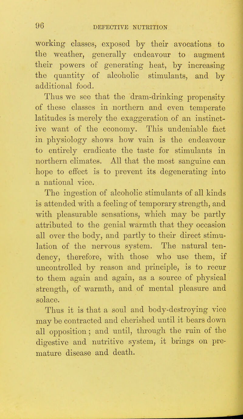 working classes, exposed by their avocations to the weather, generally endeavour to augment their powers of generating heat, by increasing the quantity of alcoholic stimulants, and by additional food. Thus we see that the dram-drinking propensity of these classes in northern and even temperate latitudes is merely the exaggeration of an instinct- ive want of the economy. This undeniable fact in physiology shows how vain is the endeavour to entirely eradicate the taste for stimulants in northern climates. All that the most sanguine can hope to effect is to prevent its degenerating into a national vice. The ingestion of alcoholic stimulants of all kinds is attended with a feeling of temporary strength, and with pleasurable sensations, which may be partly attributed to the genial warmth that they occasion all over the body, and partly to their direct stimu- lation of the nervous system. The natural ten- dency, therefore, with those who use them, if uncontrolled by reason and principle, is to recur to them again and again, as a source of physical strength, of warmth, and of mental pleasure and solace. Thus it is that a soul and body-destroying vice may be contracted and cherished until it bears down all opposition; and until, through the ruin of the digestive and nutritive system, it brings on pre- mature disease and death.