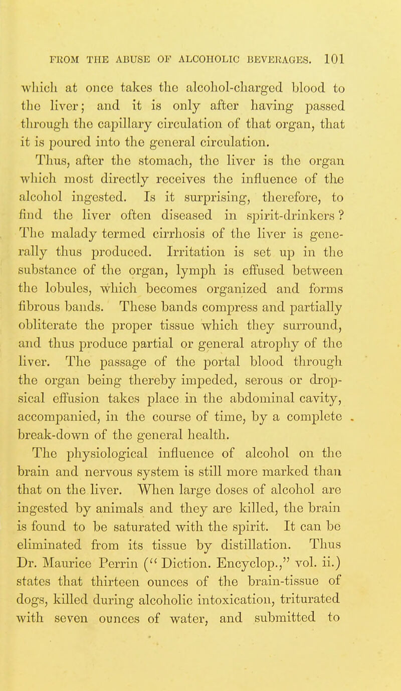 which at once takes the alcohol-charged blood to the liver; and it is only after having passed through the capillary circulation of that organ, that it is poured into the general circulation. Tims, after the stomach, the liver is the organ which most directly receives the influence of the alcohol ingested. Is it surprising, therefore, to find the liver often diseased in spirit-drinkers ? The malady termed cirrhosis of the liver is gene- rally thus produced. Irritation is set up in the substance of the organ, lymph is effused between the lobules, which becomes organized and forms fibrous bands. These bands compress and partially obliterate the proper tissue which they surround, and thus produce partial or general atrophy of the liver. The passage of the portal blood through the organ being thereby impeded, serous or drop- sical effusion takes place in the abdominal cavity, accompanied, in the course of time, by a complete . break-down of the general health. The physiological influence of alcohol on the brain and nervous system is still more marked than that on the liver. When large doses of alcohol arc ingested by animals and they are killed, the brain is found to be saturated with the spirit. It can be eliminated from its tissue by distillation. Thus Dr. Maurice Perrin ( Diction. Encyclop., vol. ii.) states that thirteen ounces of the brain-tissue of dogs, killed during alcoholic intoxication, triturated with seven ounces of water, and submitted to