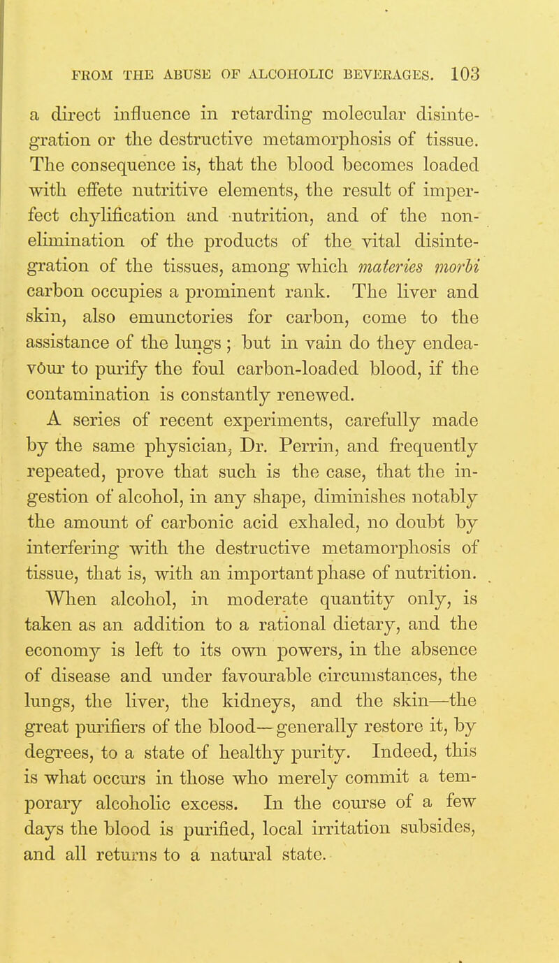 a direct influence in retarding molecular disinte- gration or the destructive metamorphosis of tissue. The consequence is, that the blood becomes loaded with effete nutritive elements, the result of imper- fect chylification and nutrition, and of the non- elimination of the products of the vital disinte- gration of the tissues, among which materies morbi carbon occupies a prominent rank. The liver and skin, also emunctories for carbon, come to the assistance of the lungs ; but in vain do they endea- vour to purify the foul carbon-loaded blood, if the contamination is constantly renewed. A series of recent experiments, carefully made by the same physician. Dr. Perrin, and frequently repeated, prove that such is the case, that the in- gestion of alcohol, in any shape, diminishes notably the amount of carbonic acid exhaled, no doubt by interfering with the destructive metamorphosis of tissue, that is, with an important phase of nutrition. When alcohol, in moderate quantity only, is taken as an addition to a rational dietary, and the economy is left to its own powers, in the absence of disease and under favourable circumstances, the lungs, the liver, the kidneys, and the skin—the great purifiers of the blood—generally restore it, by degrees, to a state of healthy purity. Indeed, this is what occurs in those who merely commit a tem- porary alcoholic excess. In the course of a few days the blood is purified, local irritation subsides, and all returns to a natural state.