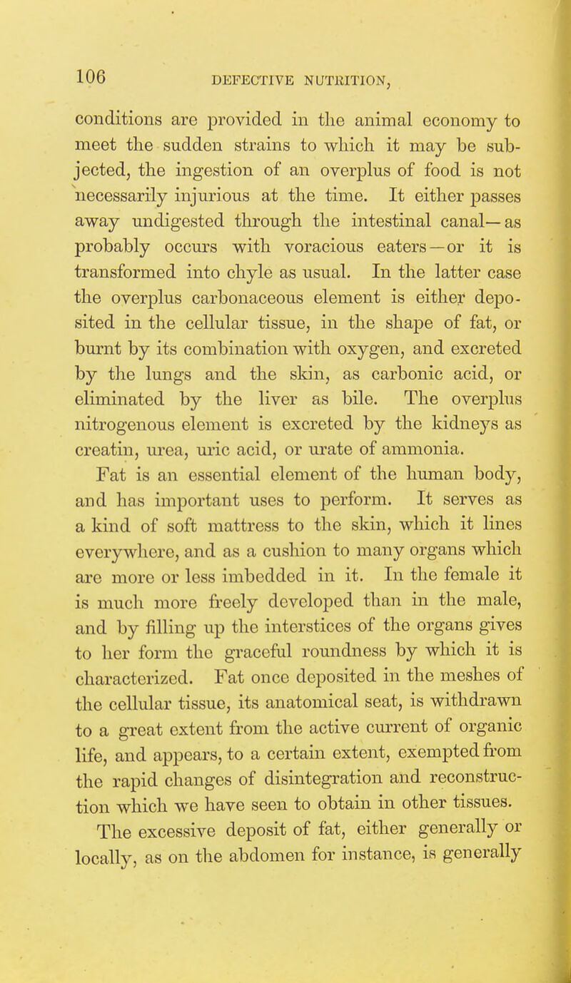 conditions are provided in the animal economy to meet the sudden strains to which it may be sub- jected, the ingestion of an overplus of food is not necessarily injurious at the time. It either passes away undigested through the intestinal canal—as probably occurs with voracious eaters—or it is transformed into chyle as usual. In the latter case the overplus carbonaceous element is either depo- sited in the cellular tissue, in the shape of fat, or burnt by its combination with oxygen, and excreted by the lungs and the skin, as carbonic acid, or eliminated by the liver as bile. The overplus nitrogenous element is excreted by the kidneys as creatin, urea, uric acid, or urate of ammonia. Fat is an essential element of the human body, and has important uses to perform. It serves as a kind of soft mattress to the skin, which it lines everywhere, and as a cushion to many organs which are more or less imbedded in it. In the female it is much more freely developed than in the male, and by filling up the interstices of the organs gives to her form the graceful roundness by which it is characterized. Fat once deposited in the meshes of the cellular tissue, its anatomical seat, is withdrawn to a great extent from the active current of organic life, and appears, to a certain extent, exempted from the rapid changes of disintegration and reconstruc- tion which we have seen to obtain in other tissues. The excessive deposit of fat, either generally or locally, as on the abdomen for instance, is generally