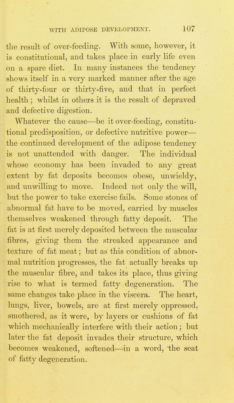 the result of over-feeding. With some, however, it is constitutional, and takes place in early life even on a spare diet. In many instances the tendency shows itself in a very marked manner after the age of thirty-four or thirty-five, and that in perfect health ; whilst in others it is the result of depraved and defective digestion. Whatever the cause—be it over-feeding, constitu- tional predisposition, or defective nutritive power— the continued development of the adipose tendency is not unattended with danger. The individual whose economy has been invaded to any great extent by fat deposits becomes obese, unwieldy, and unwilling to move. Indeed not only the will, but the power to take exercise fails. Some stones of abnormal fat have to be moved, carried by muscles themselves weakened through fatty deposit. The fat is at first merely deposited between the muscular fibres, giving them the streaked appearance and texture of fat meat; but as this condition of abnor- mal nutrition progresses, the fat actually breaks up the muscular fibre, and takes its place, thus giving rise to what is termed fatty degeneration. The same changes take place in the viscera. The heart, lungs, liver, bowels, are at first merely oppressed, smothered, as it were, by layers or cushions of fat which mechanically interfere with their action; but later the fat deposit invades their structure, which becomes weakened, softened—in a word, the seat of fatty degeneration.