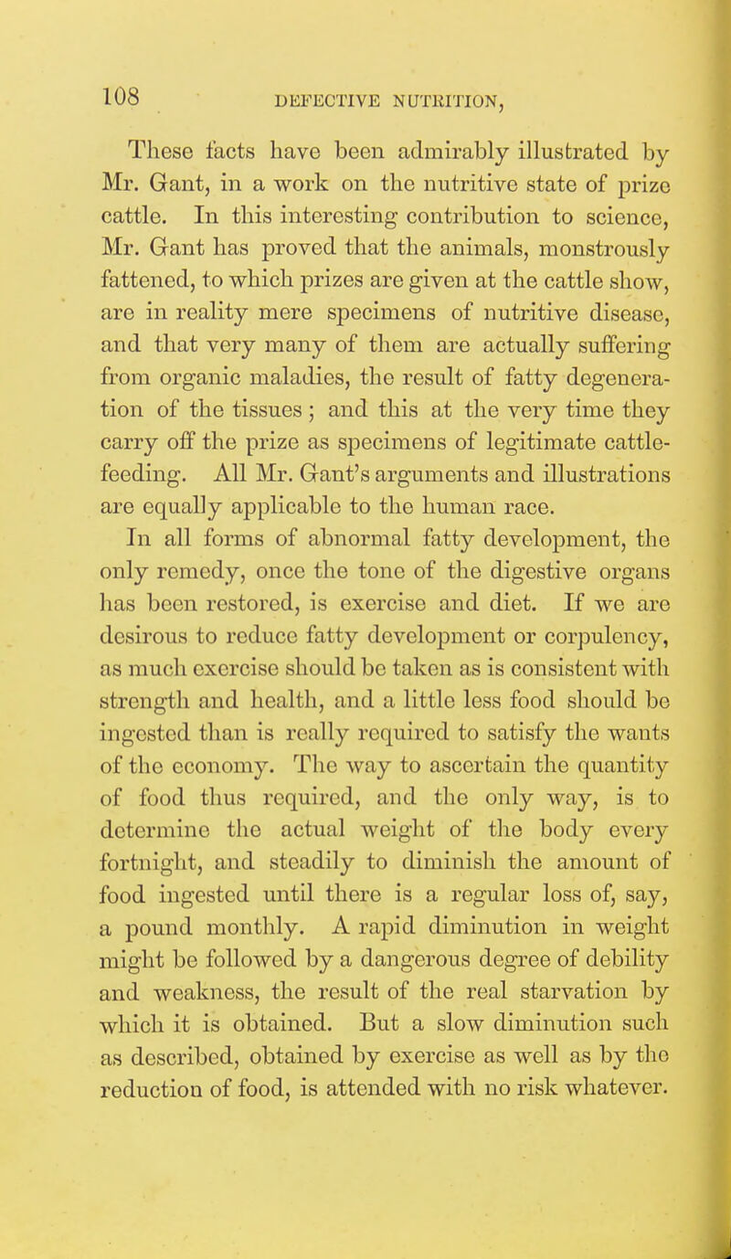 These facts have been admirably illustrated by Mr. Gant, in a work on the nutritive state of prize cattle. In this interesting contribution to science, Mr. Gant has proved that the animals, monstrously fattened, to which prizes are given at the cattle show, are in reality mere specimens of nutritive disease, and that very many of them are actually suffering from organic maladies, the result of fatty degenera- tion of the tissues ; and this at the very time they carry off the prize as specimens of legitimate cattle- feeding. All Mr. Gant's arguments and illustrations are equally applicable to the human race. In all forms of abnormal fatty development, the only remedy, once the tone of the digestive organs has been restored, is exercise and diet. If we are desirous to reduce fatty development or corpulency, as much exercise should be taken as is consistent with strength and health, and a little less food should be ingested than is really required to satisfy the wants of the economy. The way to ascertain the quantity of food thus required, and the only way, is to determine the actual weight of the body every fortnight, and steadily to diminish the amount of food ingested until there is a regular loss of, say, a pound monthly. A rapid diminution in weight might be followed by a dangerous degree of debility and weakness, the result of the real starvation by which it is obtained. But a slow diminution such as described, obtained by exercise as well as by the reduction of food, is attended with no risk whatever.