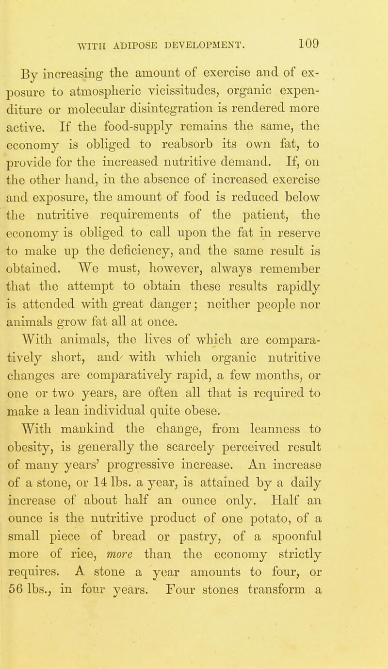 By increasing the amount of exercise and of ex- posure to atmospheric vicissitudes, organic expen- diture or molecular disintegration is rendered more active. If the food-supply remains the same, the economy is obliged to reabsorb its own fat, to provide for the increased nutritive demand. If, on the other hand, in the absence of increased exercise and exposure, the amount of food is reduced below the nutritive requirements of the patient, the economy is obliged to call upon the fat in reserve to make up the deficiency, and the same result is obtained. We must, however, always remember that the attempt to obtain these results rapidly is attended with great danger; neither people nor animals grow fat all at once. With animals, the lives of which are compara- tively short, and' with which organic nutritive changes are comparatively rapid, a few months, or one or two j^ears, are often all that is required to make a lean individual quite obese. With mankind the change, from leanness to obesity, is generally the scarcely perceived result of many years' progressive increase. An increase of a stone, or 14 lbs. a year, is attained by a daily increase of about half an ounce only. Half an ounce is the nutritive product of one potato, of a small piece of bread or pastry, of a spoonful more of rice, more than the economy strictly requires. A stone a year amounts to four, or 56 lbs., in four years. Four stones transform a
