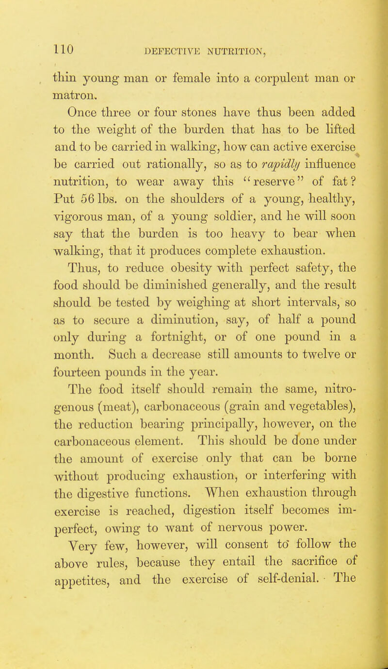tliin young man or female into a corpulent man or matron. Once three or four stones have thus been added to the weight of the burden that has to be lifted and to be carried in walking, how can active exercise be carried out rationally, so as to rapidly influence nutrition, to wear away this reserve of fat? Put 56 lbs. on the shoulders of a young, healthy, vigorous man, of a young soldier, and he will soon say that the burden is too heavy to bear when walking, that it produces complete exhaustion. Thus, to reduce obesity with perfect safety, the food should be diminished generally, and the result should be tested by weighing at short intervals, so as to secure a diminution, say, of half a pound only during a fortnight, or of one pound in a month. Such a decrease still amounts to twelve or fourteen pounds in the year. The food itself should remain the same, nitro- genous (meat), carbonaceous (grain and vegetables), the reduction bearing principally, however, on the carbonaceous element. This should be done under the amount of exercise only that can be borne without producing exhaustion, or interfering with the digestive functions. When exhaustion through exercise is reached, digestion itself becomes im- perfect, owing to want of nervous power. Very few, however, will consent to* follow the above rules, because they entail the sacrifice of appetites, and the exercise of self-denial. The
