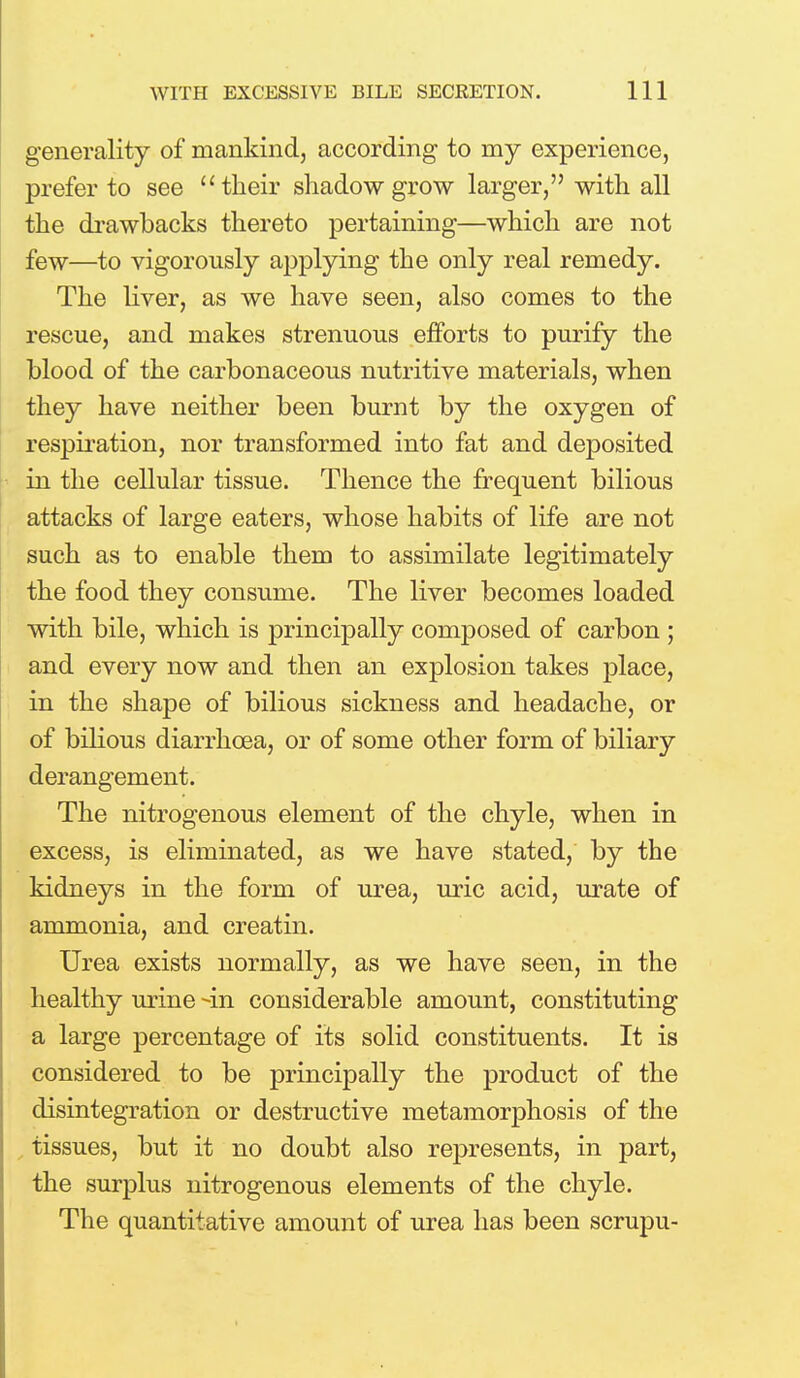 generality of mankind, according to my experience, prefer to see u their shadow grow larger, with all the drawbacks thereto pertaining—which are not few—to vigorously applying the only real remedy. The liver, as we have seen, also comes to the rescue, and makes strenuous efforts to purify the blood of the carbonaceous nutritive materials, when they have neither been burnt by the oxygen of respiration, nor transformed into fat and deposited in the cellular tissue. Thence the frequent bilious attacks of large eaters, whose habits of life are not such as to enable them to assimilate legitimately the food they consume. The liver becomes loaded with bile, which is principally composed of carbon ; and every now and then an explosion takes place, in the shape of bilious sickness and headache, or of bilious diarrhoea, or of some other form of biliary derangement. The nitrogenous element of the chyle, when in excess, is eliminated, as we have stated, by the kidneys in the form of urea, uric acid, urate of ammonia, and creatin. Urea exists normally, as we have seen, in the healthy urine -in considerable amount, constituting a large percentage of its solid constituents. It is considered to be principally the product of the disintegration or destructive metamorphosis of the tissues, but it no doubt also represents, in part, the surplus nitrogenous elements of the chyle. The quantitative amount of urea has been scrupu-
