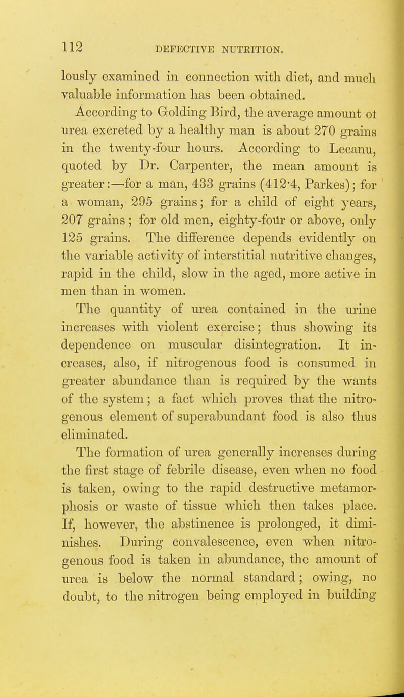 lously examined in connection with diet, and much valuable information has been obtained. According to Golding Bird, the average amount ot urea excreted by a healthy man is about 270 grains in the twenty-four hours. According to Lecanu, quoted by Dr. Carpenter, the mean amount is greater:—for a man, 433 grains (412'4, Parkes); for a woman, 295 grains; for a child of eight years, 207 grains ; for old men, eighty-four or above, only 125 grains. The difference depends evidently on the variable activity of interstitial nutritive changes, rapid in the child, slow in the aged, more active in men than in women. The quantity of urea contained in the urine increases with violent exercise; thus showing its dependence on muscular disintegration. It in- creases, also, if nitrogenous food is consumed in greater abundance than is required by the wants of the system; a fact which proves that the nitro- genous clement of superabundant food is also thus eliminated. The formation of urea generally increases during the first stage of febrile disease, even when no food is taken, owing to the rapid destructive metamor- phosis or waste of tissue which then takes place. If, however, the abstinence is prolonged, it dimi- nishes. During convalescence, even when nitro- genous food is taken in abundance, the amount of urea is below the normal standard; owing, no doubt, to the nitrogen being employed in building