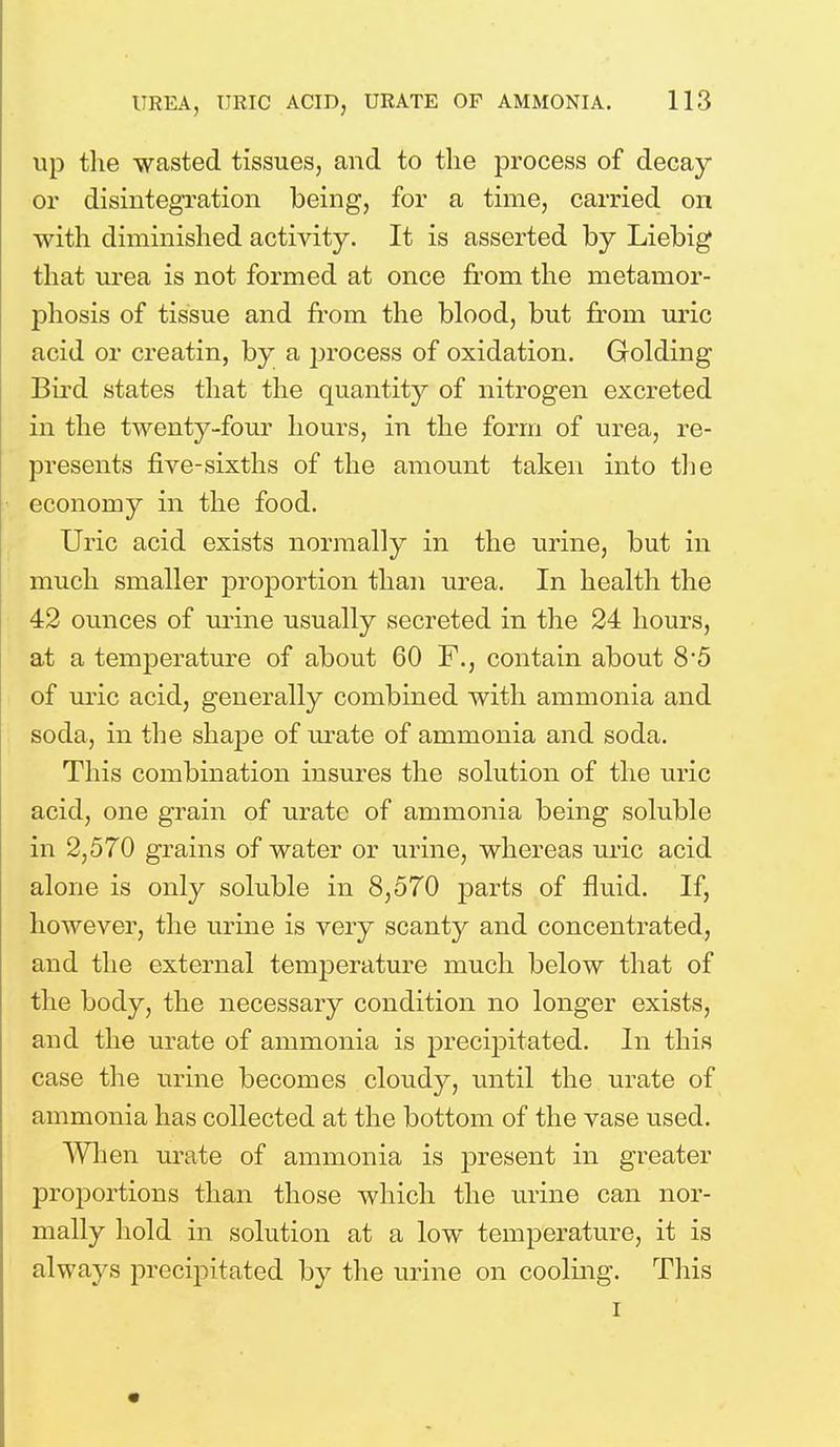 up the wasted tissues, and to the process of decay or disintegration being, for a time, carried on with diminished activity. It is asserted by Liebig that urea is not formed at once from the metamor- phosis of tissue and from the blood, but from uric acid or creatin, by a process of oxidation. Golding Bird states that the quantity of nitrogen excreted in the twenty-four hours, in the form of urea, re- presents five-sixths of the amount taken into the economy in the food. Uric acid exists normally in the urine, but in much smaller proportion than urea. In health the 42 ounces of urine usually secreted in the 24 hours, at a temperature of about 60 F., contain about 8'5 of uric acid, generally combined with ammonia and soda, in the shape of urate of ammonia and soda. This combination insures the solution of the uric acid, one grain of urate of ammonia being soluble in 2,570 grains of water or urine, whereas uric acid alone is only soluble in 8,570 parts of fluid. If, however, the urine is very scanty and concentrated, and the external temperature much below that of the body, the necessary condition no longer exists, and the urate of ammonia is precipitated. In this case the urine becomes cloudy, until the urate of ammonia has collected at the bottom of the vase used. When urate of ammonia is present in greater proportions than those which the urine can nor- mally hold in solution at a low temperature, it is always precipitated by the urine on cooling. This