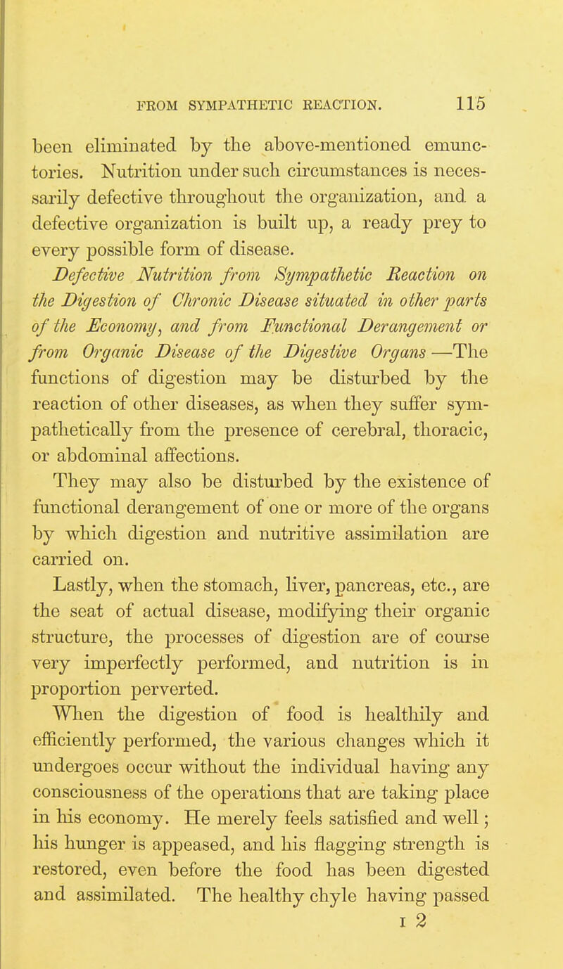 been eliminated by the above-mentioned emunc- tories. Nutrition under such circumstances is neces- sarily defective throughout the organization, and a defective organization is built up, a ready prey to every possible form of disease. Defective Nutrition from Sympathetic Reaction on the Digestion of Chronic Disease situated in other arts of the Economy', and from Functional Derangement or from Organic Disease of the Digestive Organs —The functions of digestion may be disturbed by the reaction of other diseases, as when they suffer sym- pathetically from the presence of cerebral, thoracic, or abdominal affections. They may also be disturbed by the existence of functional derangement of one or more of the organs by which digestion and nutritive assimilation are carried on. Lastly, when the stomach, liver, pancreas, etc., are the seat of actual disease, modifying their organic structure, the processes of digestion are of course very imperfectly performed, and nutrition is in proportion perverted. When the digestion of food is healthily and efficiently performed, the various changes which it undergoes occur without the individual having any consciousness of the operations that are taking place in his economy. He merely feels satisfied and well; his hunger is appeased, and his flagging strength is restored, even before the food has been digested and assimilated. The healthy chyle having passed i 2
