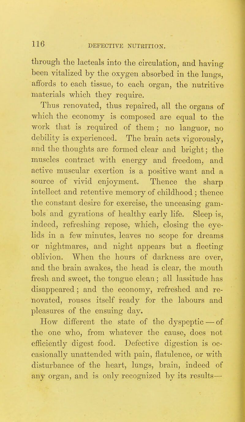 through the lacteals into the circulation, and having been vitalized by the oxygen absorbed in the lungs, affords to each tissue, to each organ, the nutritive materials which they require. Thus renovated, thus repaired, all the organs of which the economy is composed are equal to the work that is required of them ; no languor, no debility is experienced. The brain acts vigorously, and the thoughts are formed clear and bright; the muscles contract with energy and freedom, and active muscular exertion is a positive want and a source of vivid enjoyment. Thence the sharp intellect and retentive memory of childhood ; thence the constant desire for exercise, the unceasing gam- bols and gyrations of healthy early life. Sleep is, indeed, refreshing repose, which, closing the eye- lids in a few minutes, leaves no scope for dreams or nightmares, and night appears but a fleeting oblivion. When the hours of darkness are over, and the brain awakes, the head is clear, the month fresh and sweet, the tongue clean; all lassitude has disappeared; and the economy, refreshed and re- novated, rouses itself ready for the labours and pleasures of the ensuing day. How different the state of the dyspeptic — of the one who, from whatever the cause, does not efficiently digest food. Defective digestion is oc- casionally unattended with pain, flatulence, or with disturbance of the heart, lungs, brain, indeed of any organ, and is only recognized by its results—
