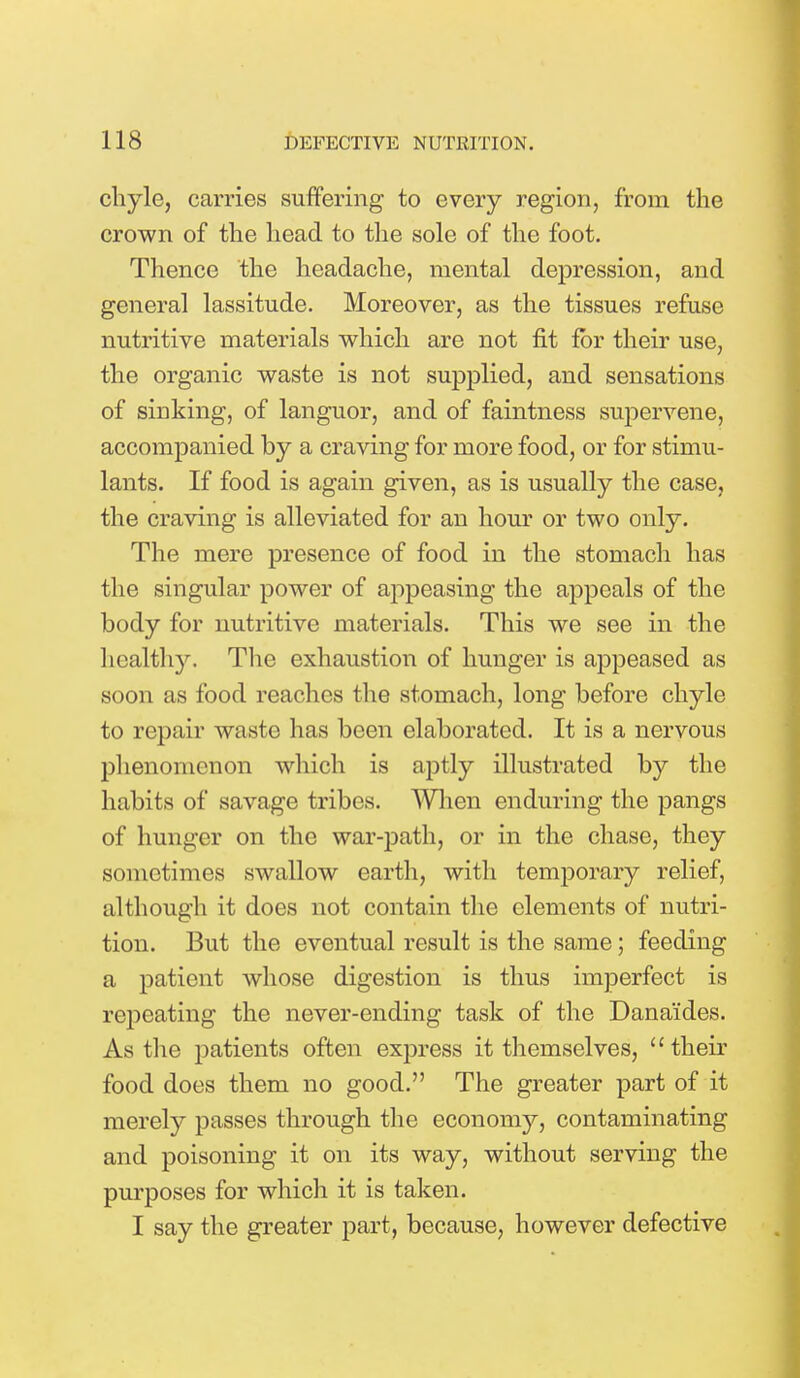 chyle, carries suffering to every region, from the crown of the head to the sole of the foot. Thence the headache, mental depression, and general lassitude. Moreover, as the tissues refuse nutritive materials which are not fit for their use, the organic waste is not supplied, and sensations of sinking, of languor, and of faintness supervene, accompanied by a craving for more food, or for stimu- lants. If food is again given, as is usually the case, the craving is alleviated for an hour or two only. The mere presence of food in the stomach has the singular power of appeasing the appeals of the body for nutritive materials. This we see in the healthy. The exhaustion of hunger is appeased as soon as food reaches the stomach, long before chyle to repair waste has been elaborated. It is a nervous phenomenon which is aptly illustrated by the habits of savage tribes. When enduring the pangs of hunger on the war-path, or in the chase, they sometimes swallow earth, with temporary relief, although it does not contain the elements of nutri- tion. But the eventual result is the same; feeding a patient whose digestion is thus imperfect is repeating the never-ending task of the Dana'ides. As the patients often express it themselves, their food does them no good. The greater part of it merely passes through the economy, contaminating and poisoning it on its way, without serving the purposes for which it is taken. I say the greater part, because, however defective