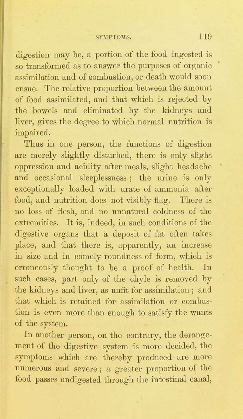 digestion may be, a portion of the food ingested is so transformed as to answer the purposes of organic assimilation and of combustion, or death would soon ensue. The relative proportion between the amount of food assimilated, and that which is rejected by the bowels and eliminated by the kidneys and liver, gives the degree to which normal nutrition is impaired. Thus in one person, the functions of digestion are merely slightly disturbed, there is only slight oppression and acidity after meals, slight headache and occasional sleeplessness ; the urine is only exceptionally loaded with urate of ammonia after food, and nutrition does not visibly flag. There is no loss of flesh, and no unnatural coldness of the extremities. It is, indeed, in such conditions of the digestive organs that a deposit of fat often takes place, and that there is, apparently, an increase in size and in comely roundness of form, which is erroneously thought to be a proof of health. In such cases, part only of the chyle is removed by the kidneys and liver, as unfit for assimilation ; and that which is retained for assimilation or combus- tion is even more than enough to satisfy the wants of the system. In another person, on the contrary, the derange- ment of the digestive system is more decided, the symptoms which are thereby produced are more numerous and severe; a greater proportion of the food passes undigested through the intestinal canal,
