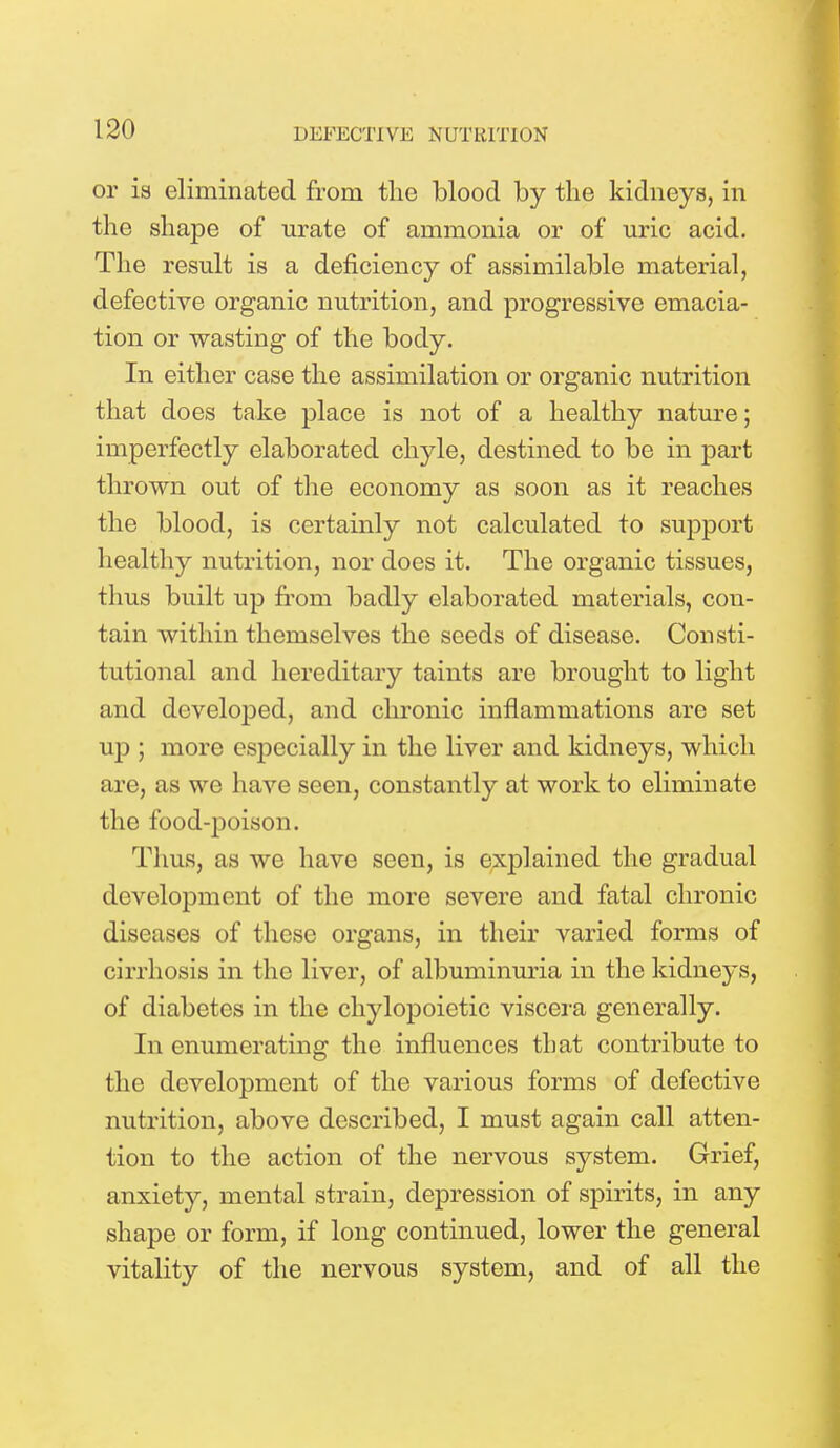 or is eliminated from the blood by the kidneys, in the shape of urate of ammonia or of uric acid. The result is a deficiency of assimilable material, defective organic nutrition, and progressive emacia- tion or wasting of the body. In either case the assimilation or organic nutrition that does take place is not of a healthy nature; imperfectly elaborated chyle, destined to be in part thrown out of the economy as soon as it reaches the blood, is certainly not calculated to support healthy nutrition, nor does it. The organic tissues, thus built up from badly elaborated materials, con- tain within themselves the seeds of disease. Consti- tutional and hereditary taints are brought to light and developed, and chronic inflammations are set up 5 more especially in the liver and kidneys, which are, as we have seen, constantly at work to eliminate the food-poison. Thus, as we have seen, is explained the gradual development of the more severe and fatal chronic diseases of these organs, in their varied forms of cirrhosis in the liver, of albuminuria in the kidneys, of diabetes in the chylopoietic viscera generally. In enumerating the influences that contribute to the development of the various forms of defective nutrition, above described, I must again call atten- tion to the action of the nervous system. Grief, anxiety, mental strain, depression of spirits, in any shape or form, if long continued, lower the general vitality of the nervous system, and of all the