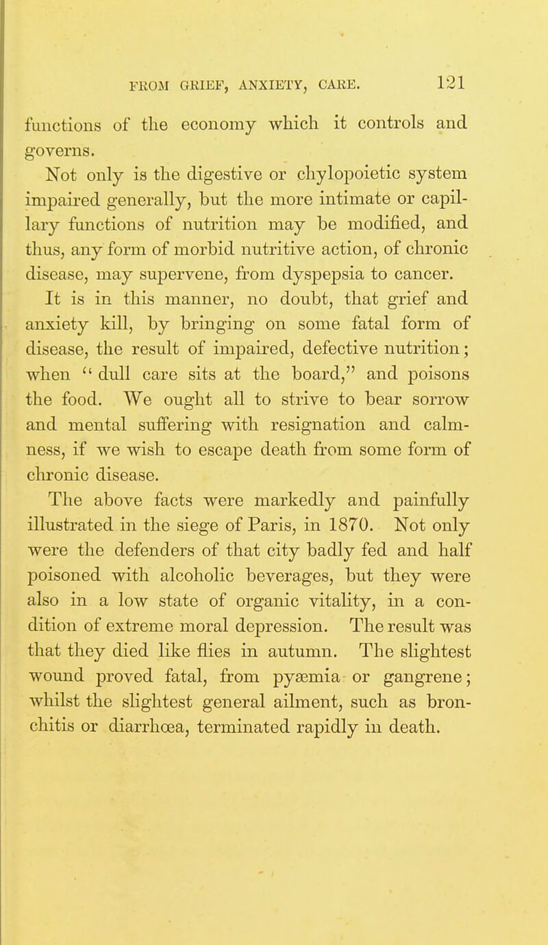 functions of the economy which it controls and governs. Not only is the digestive or chylopoietic system impaired generally, but the more intimate or capil- lary functions of nutrition may be modified, and thus, any form of morbid nutritive action, of chronic disease, may supervene, from dyspepsia to cancer. It is in this manner, no doubt, that grief and anxiety kill, by bringing on some fatal form of disease, the result of impaired, defective nutrition; when  dull care sits at the board, and poisons the food. We ought all to strive to bear sorrow and mental suffering with resignation and calm- ness, if we wish to escape death from some form of chronic disease. The above facts were markedly and painfully illustrated in the siege of Paris, in 1870. Not only were the defenders of that city badly fed and half poisoned with alcoholic beverages, but they were also in a low state of organic vitality, in a con- dition of extreme moral depression. The result was that they died like flies in autumn. The slightest wound proved fatal, from pyaemia or gangrene; whilst the slightest general ailment, such as bron- chitis or diarrhoea, terminated rapidly in death.