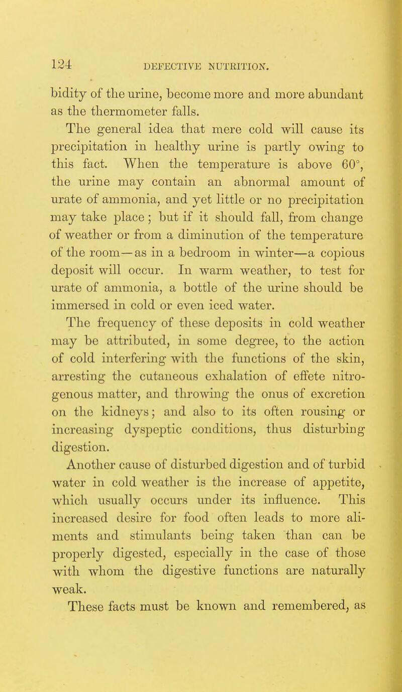 biclity of the urine, become more and more abundant as the thermometer falls. The general idea that mere cold will cause its precipitation in healthy urine is partly owing to this fact. When the temperature is above 60°, the urine may contain an abnormal amount of urate of ammonia, and yet little or no precipitation may take place ; but if it should fall, from change of weather or from a diminution of the temperature of the room—as in a bedroom in winter—a copious deposit will occur. In warm weather, to test for urate of ammonia, a bottle of the urine should be immersed in cold or even iced water. The frequency of these deposits in cold weather may be attributed, in some degree, to the action of cold interfering with the functions of the skin, arresting the cutaneous exhalation of effete nitro- genous matter, and throwing the onus of excretion on the kidneys; and also to its often rousing or increasing dyspeptic conditions, thus disturbing digestion. Another cause of disturbed digestion and of turbid water in cold weather is the increase of appetite, which usually occurs under its influence. This increased desire for food often leads to more ali- ments and stimulants being taken than can be properly digested, especially in the case of those with whom the digestive functions are naturally weak. These facts must be known and remembered, as