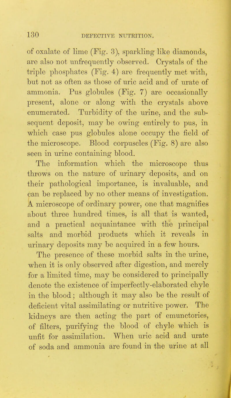 of oxalate of lime (Fig. 3), sparkling like diamonds, are also not unfrequently observed. Crystals of the triple phosphates (Fig. 4) are frequently met with, but not as often as those of uric acid and of urate of ammonia. Pus globules (Fig. 7) are occasionally present, alone or along with the crystals above enumerated. Turbidity of the urine, and the sub- sequent deposit, may be owing entirely to pus, in which case pus globules alone occupy the field of the microscope. Blood corpuscles (Fig. 8) are also seen in urine containing blood. The information which the microscope thus throws on the nature of urinary deposits, and on their pathological importance, is invaluable, and can be replaced by no other means of investigation. A microscope of ordinary power, one that magnifies about three hundred times, is all that is wanted, and a practical acquaintance with the principal salts and morbid products which it reveals in urinary deposits may be acquired in a few hours. The presence of these morbid salts in the urine, when it is only observed after digestion, and merely for a limited time, may be considered to principally denote the existence of imperfectly-elaborated chyle in the blood; although it may also be the result of deficient vital assimilating or nutritive power. The kidnejT'S are then acting the part of emunctories, of filters, purifying the blood of chyle which is unfit for assimilation. When uric acid and urate of soda and ammonia are found in the urine at all