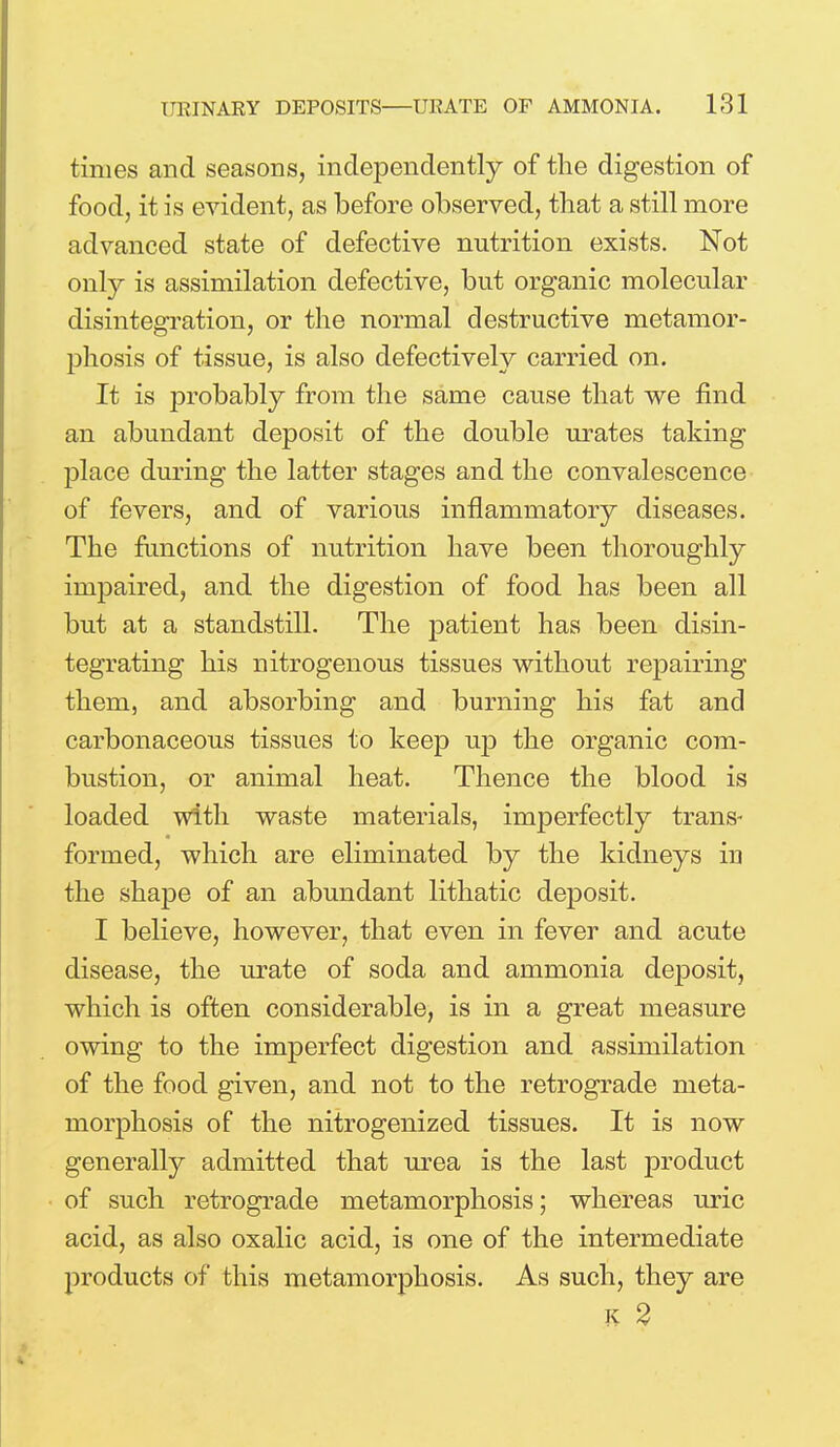 times and seasons, independently of the digestion of food, it is evident, as before observed, that a still more advanced state of defective nutrition exists. Not only is assimilation defective, but organic molecular disintegration, or the normal destructive metamor- phosis of tissue, is also defectively carried on. It is probably from the same cause that we find an abundant deposit of the double urates taking place during the latter stages and the convalescence of fevers, and of various inflammatory diseases. The functions of nutrition have been thoroughly impaired, and the digestion of food has been all but at a standstill. The patient has been disin- tegrating his nitrogenous tissues without repairing them, and absorbing and burning his fat and carbonaceous tissues to keep up the organic com- bustion, or animal heat. Thence the blood is loaded with waste materials, imperfectly trans- formed, which are eliminated by the kidneys in the shape of an abundant lithatic deposit. I believe, however, that even in fever and acute disease, the urate of soda and ammonia deposit, which is often considerable, is in a great measure owing to the imperfect digestion and assimilation of the food given, and not to the retrograde meta- morphosis of the nitrogenized tissues. It is now generally admitted that urea is the last product of such retrograde metamorphosis; whereas uric acid, as also oxalic acid, is one of the intermediate products of this metamorphosis. As such, they are k 2