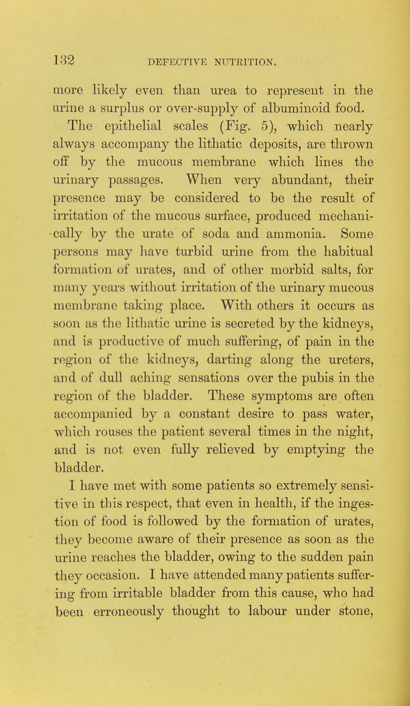 more likely even than urea to represent in the urine a surplus or over-supply of albuminoid food. The epithelial scales (Fig. 5), which nearly always accompany the lithatic deposits, are thrown off by the mucous membrane which lines the urinary passages. When very abundant, their presence may be considered to be the result of irritation of the mucous surface, produced mechani- cally by the urate of soda and ammonia. Some persons may have turbid urine from the habitual formation of urates, and of other morbid salts, for many years without irritation of the urinary mucous membrane taking place. With others it occurs as soon as the lithatic urine is secreted by the kidneys, and is productive of much suffering, of pain in the region of the kidneys, darting along the ureters, and of dull aching sensations over the pubis in the region of the bladder. These symptoms are often accompanied by a constant desire to pass water, which rouses the patient several times in the night, and is not even fully relieved by emptying the bladder. I have met with some patients so extremely sensi- tive in this respect, that even in health, if the inges- tion of food is followed by the formation of urates, they become aware of their presence as soon as the urine reaches the bladder, owing to the sudden pain they occasion. I have attended many patients suffer- ing from irritable bladder from this cause, who had been erroneously thought to labour under stone,