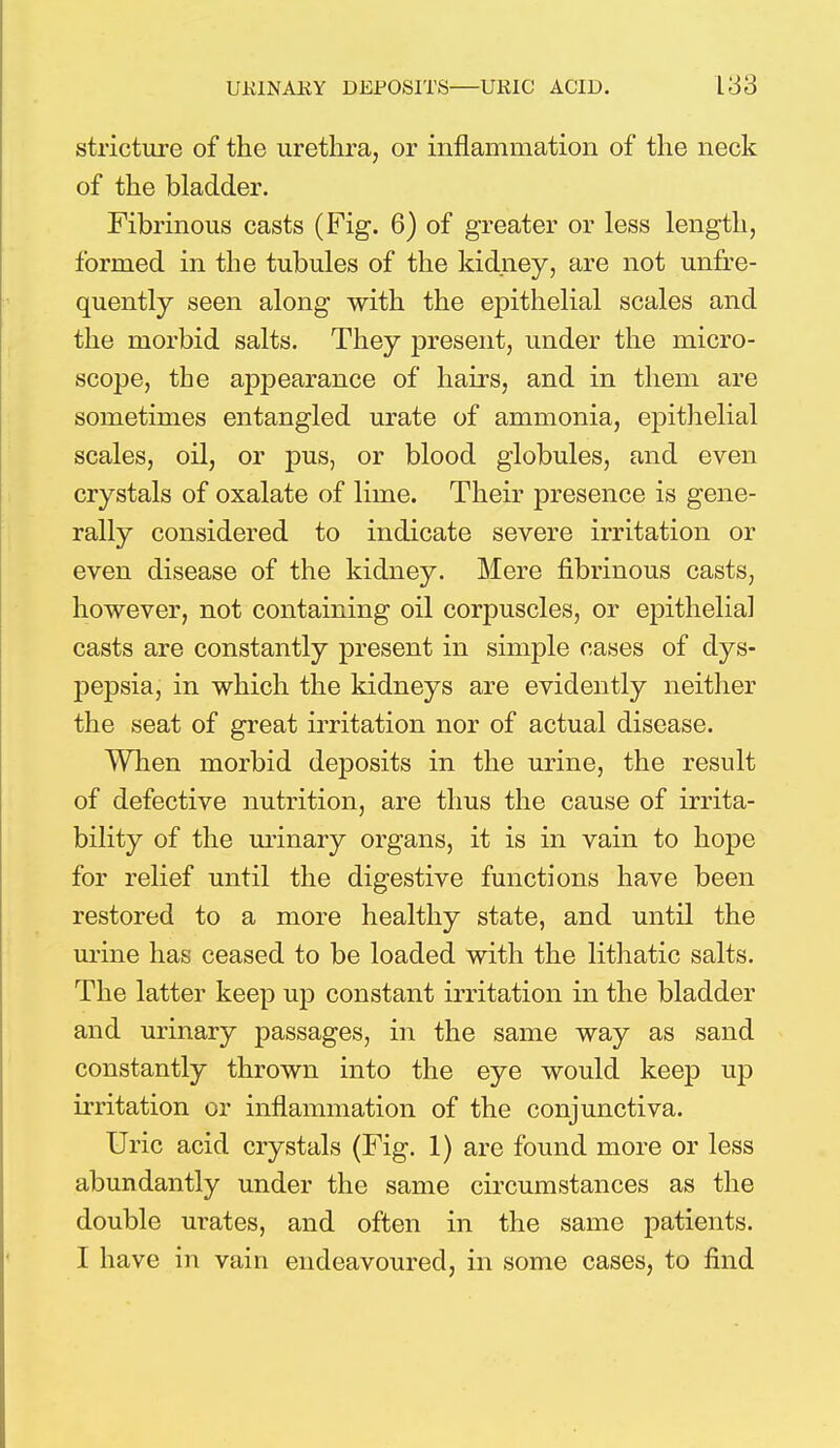 stricture of the urethra, or inflammation of the neck of the bladder. Fibrinous casts (Fig. 6) of greater or less length, formed in the tubules of the kidney, are not unfre- quently seen along with the epithelial scales and the morbid salts. They present, under the micro- scope, the appearance of hairs, and in them are sometimes entangled urate of ammonia, epithelial scales, oil, or pus, or blood globules, and even crystals of oxalate of lime. Their presence is gene- rally considered to indicate severe irritation or even disease of the kidney. Mere fibrinous casts, however, not containing oil corpuscles, or epithelial casts are constantly present in simple cases of dys- pepsia, in which the kidneys are evidently neither the seat of great irritation nor of actual disease. When morbid deposits in the urine, the result of defective nutrition, are thus the cause of irrita- bility of the urinary organs, it is in vain to hope for relief until the digestive functions have been restored to a more healthy state, and until the urine has ceased to be loaded with the lithatic salts. The latter keep up constant irritation in the bladder and urinary passages, in the same way as sand constantly thrown into the eye would keep up irritation or inflammation of the conjunctiva. Uric acid crystals (Fig. 1) are found more or less abundantly under the same circumstances as the double urates, and often in the same patients. I have in vain endeavoured, in some cases, to find